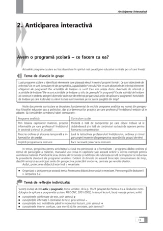 2. Anticiparea interactivå
Avem o programå çcolarå – ce facem cu ea?
Actualele programe çcolare au fost dezvoltate în spiritul noii paradigme educative centrate pe cel care învaÆå.
Teme de discuÆie în grup:
LuaÆi programe çcolare çi identificaÆi elementele care plaseazå elevul în centrul propriei formåri. Ce sunt obiectivele de
referinÆå? De ce sunt formulate ele din perspectiva „capabilitåÆilor“ elevului? De ce sunt obiectivele de referinÆå elemente
obligatorii ale programei? Dar activitåÆile de învåÆare ce sunt? Care este relaÆia dintre obiectivele de referinÆå çi
activitåÆile de învåÆare? De ce sunt activitåÆile de învåÆare cu titlu de „exemple“ în programå? Ce alte activitåÆi de învåÆare
aÆi construit în vederea atingerii diverselor obiective de referinÆå pe parcursul anilor de aplicare a programei? ActivitåÆile
de învåÆare pe care le derulaÆi cu elevii în claså sunt inventate pe loc sau le pregåtiÆi din timp?
Noile documente curriculare se deosebesc fundamental de vechile programe analitice nu numai din perspec-
tiva filosofiei educaÆiei sau a politicilor, dar çi a demersurilor practice pe care profesorul/ învåÆåtorul trebuie så le
adopte. Så consideråm urmåtorul tabel comparativ:
Programa analiticå Curriculum çcolar
Prin listarea capitolelor materiei, prescrie
informaÆiile pe care profesorul/ învåÆåtorul
le prezintå çi elevul le „învaÆå“.
Prezintå o listå de competenÆe pe care elevul trebuie så le
dobândeascå çi o listå de conÆinuturi ca bazå de operare pentru
formarea competenÆelor
Prescrie ordinea çi alocarea temporalå a in-
formaÆiilor de predat
Laså la latitudinea profesorului/ învåÆåtorului, ordinea çi ritmul
parcurgerii materiei din perspectiva racordårii la grupul de elevi
Implicå programarea instruirii Face necesarå proiectarea instruirii
In trecut, pregåtirea pentru activitatea la claså era perceputå ca o formalitate – programa dådea ordinea çi
ritmul de parcurgere a materiei, manualul unic relua în capitolele sale aceastå ordine çi oferea exemple pentru
asimilarea materiei. Planificårile erau dictate de birocraÆie çi indiferent de rubricaÆia cerutå de inspector se reduceau
la prevederile standard ale programei analitice. Evident cå dincolo de aceastå birocraÆie consumatoare de timp,
dascålii serioçi çi-au anticipat orele din perspectiva proiectårii moderne, centrate pe nevoile elevilor.
Aståzi, proiectarea didacticå este înså o necesitate.
■ OrganizaÆi o dezbatere pe aceastå temå: Proiectarea didacticå este aståzi o necesitate. Pentru regulile dezbaterii
v. secÆiunea 3.2.
Temå de reflecÆie individualå:
SunteÆi invitaÆi så citiÆi activ çi pragmatic, textul urmåtor, de la p. 19-21 (adaptat din Partea a II-a a Ghidurilor meto-
dologice de aplicare a programelor çcolare, MEC-CNC, 2001-2002). In timpul lecturii, faceÆi marcaje pe text, astfel:
■ cunoçtinÆele confirmate de text, prin semnul v
■ cunoçtinÆele infirmate / contrazise de text, prin semnul –
■ cunoçtinÆele noi, neîntâlnite pânå în momentul lecturii, prin semnul +
■ cunoçtinÆele incerte, confuze, care meritå så fie cercetate, prin semnul?
19
Anticiparea interactivå
 
