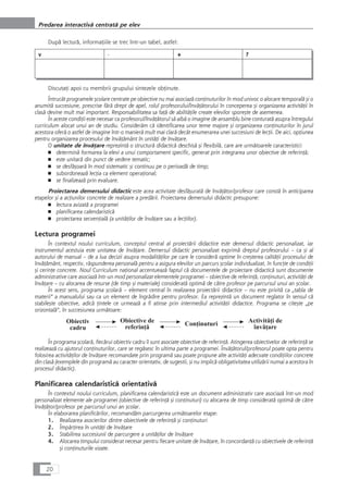 Dupå lecturå, informaÆiile se trec într-un tabel, astfel:
v - + ?
DiscutaÆi apoi cu membrii grupului sintezele obÆinute.
Întrucât programele çcolare centrate pe obiective nu mai asociazå conÆinuturilor în mod univoc o alocare temporalå çi o
anumitå succesiune, prescrise fårå drept de apel, rolul profesorului/învåÆåtorului în conceperea çi organizarea activitåÆii în
claså devine mult mai important. Responsabilitatea sa faÆå de abilitåÆile create elevilor sporeçte de asemenea.
În aceste condiÆii este necesar ca profesorul/învåÆåtorul så aibå o imagine de ansamblu bine conturatå asupra întregului
curriculum alocat unui an de studiu. Consideråm cå identificarea unor teme majore çi organizarea conÆinuturilor în jurul
acestora oferå o astfel de imagine într-o manierå mult mai clarå decât enumerarea unei succesiuni de lecÆii. De aici, opÆiunea
pentru organizarea procesului de învåÆåmânt în unitåÆi de învåÆare.
O unitate de învåÆare reprezintå o structurå didacticå deschiså çi flexibilå, care are urmåtoarele caracteristici:
■ determinå formarea la elevi a unui comportament specific, generat prin integrarea unor obiective de referinÆå;
■ este unitarå din punct de vedere tematic;
■ se desfåçoarå în mod sistematic çi continuu pe o perioadå de timp;
■ subordoneazå lecÆia ca element operaÆional;
■ se finalizeazå prin evaluare.
Proiectarea demersului didactic este acea activitate desfåçuratå de învåÆåtor/profesor care constå în anticiparea
etapelor çi a acÆiunilor concrete de realizare a predårii. Proiectarea demersului didactic presupune:
■ lectura avizatå a programei
■ planificarea calendaristicå
■ proiectarea secvenÆialå (a unitåÆilor de învåÆare sau a lecÆiilor).
Lectura programei
În contextul noului curriculum, conceptul central al proiectårii didactice este demersul didactic personalizat, iar
instrumentul acestuia este unitatea de învåÆare. Demersul didactic personalizat exprimå dreptul profesorului – ca çi al
autorului de manual – de a lua decizii asupra modalitåÆilor pe care le considerå optime în creçterea calitåÆii procesului de
învåÆåmânt, respectiv, råspunderea personalå pentru a asigura elevilor un parcurs çcolar individualizat, în funcÆie de condiÆii
çi cerinÆe concrete. Noul Curriculum naÆional accentueazå faptul cå documentele de proiectare didacticå sunt documente
administrative care asociazå într-un mod personalizat elementele programei – obiective de referinÆå, conÆinuturi, activitåÆi de
învåÆare – cu alocarea de resurse (de timp çi materiale) consideratå optimå de cåtre profesor pe parcursul unui an çcolar.
În acest sens, programa çcolarå – element central în realizarea proiectårii didactice – nu este privitå ca „tabla de
materii“ a manualului sau ca un element de îngrådire pentru profesor. Ea reprezintå un document reglator în sensul cå
stabileçte obiective, adicå Æintele ce urmeazå a fi atinse prin intermediul activitåÆii didactice. Programa se citeçte „pe
orizontalå“, în succesiunea urmåtoare:
În programa çcolarå, fiecårui obiectiv cadru îi sunt asociate obiective de referinÆå. Atingerea obiectivelor de referinÆå se
realizeazå cu ajutorul conÆinuturilor, care se regåsesc în ultima parte a programei. ÎnvåÆåtorul/profesorul poate opta pentru
folosirea activitåÆilor de învåÆare recomandate prin programå sau poate propune alte activitåÆi adecvate condiÆiilor concrete
din claså (exemplele din programå au caracter orientativ, de sugestii, çi nu implicå obligativitatea utilizårii numai a acestora în
procesul didactic).
Planificarea calendaristicå orientativå
În contextul noului curriculum, planificarea calendaristicå este un document administrativ care asociazå într-un mod
personalizat elemente ale programei (obiective de referinÆå çi conÆinuturi) cu alocarea de timp consideratå optimå de cåtre
învåÆåtor/profesor pe parcursul unui an çcolar.
În elaborarea planificårilor, recomandåm parcurgerea urmåtoarelor etape:
1. Realizarea asocierilor dintre obiectivele de referinÆå çi conÆinuturi
2. ÎmpårÆirea în unitåÆi de învåÆare
3. Stabilirea succesiunii de parcurgere a unitåÆilor de învåÆare
4. Alocarea timpului considerat necesar pentru fiecare unitate de învåÆare, în concordanÆå cu obiectivele de referinÆå
çi conÆinuturile vizate.
20
Predarea interactivå centratå pe elev
 