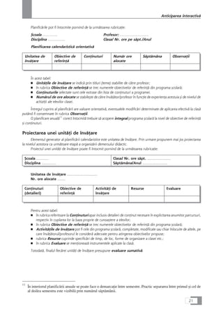 Planificårile pot fi întocmite pornind de la urmåtoarea rubricaÆie:
Çcoala ………….. Profesor: ………………………
Disciplina ……………. Clasa/ Nr. ore pe såpt./Anul
Planificarea calendaristicå orientativå
Unitatea de
învåÆare
Obiective de
referinÆå
ConÆinuturi Numår ore
alocate
Såptåmâna ObservaÆii
În acest tabel:
■ UnitåÆile de învåÆare se indicå prin titluri (teme) stabilite de cåtre profesor;
■ în rubrica Obiective de referinÆå se trec numerele obiectivelor de referinÆå din programa çcolarå;
■ ConÆinuturile selectate sunt cele extrase din lista de conÆinuturi a programei.
■ Numårul de ore alocate se stabileçte de cåtre învåÆåtor/profesor în funcÆie de experienÆa acestuia çi de nivelul de
achiziÆii ale elevilor clasei.
Întregul cuprins al planificårii are valoare orientativå, eventualele modificåri determinate de aplicarea efectivå la claså
putând fi consemnate în rubrica ObservaÆii.
O planificare anualå11
corect întocmitå trebuie så acopere integral programa çcolarå la nivel de obiective de referinÆå
çi conÆinuturi.
Proiectarea unei unitåÆi de învåÆare
Elementul generator al planificårii calendaristice este unitatea de învåÆare. Prin urmare propunem mai jos proiectarea
la nivelul acestora ca urmåtoare etapå a organizårii demersului didactic.
Proiectul unei unitåÆi de învåÆare poate fi întocmit pornind de la urmåtoarea rubricaÆie:
Çcoala ………..
Disciplina ………….
Clasa/ Nr. ore såpt. …………………
Såptåmâna/Anul ………………….
Unitatea de învåÆare ............................
Nr. ore alocate …….
ConÆinuturi
(detalieri)
Obiective de
referinÆå
ActivitåÆi de
învåÆare
Resurse Evaluare
Pentru acest tabel:
■ în rubrica referitoare la ConÆinuturi apar inclusiv detalieri de conÆinut necesare în explicitarea anumitor parcursuri,
respectiv în cuplarea lor la baza proprie de cunoaçtere a elevilor;
■ în rubrica Obiective de referinÆå se trec numerele obiectivelor de referinÆå din programa çcolarå;
■ ActivitåÆile de învåÆare pot fi cele din programa çcolarå, completate, modificate sau chiar înlocuite de altele, pe
care învåÆåtorul/profesorul le considerå adecvate pentru atingerea obiectivelor propuse;
■ rubrica Resurse cuprinde specificåri de timp, de loc, forme de organizare a clasei etc.;
■ în rubrica Evaluare se menÆioneazå instrumentele aplicate la claså.
Totodatå, finalul fiecårei unitåÆi de învåÆare presupune evaluare sumativå.
21
Anticiparea interactivå
11
În interiorul planificårii anuale se poate face o demarcaÆie între semestre. Practic separarea între primul çi cel de
al doilea semestru este vizibilå prin numårul såptåmânii.
 