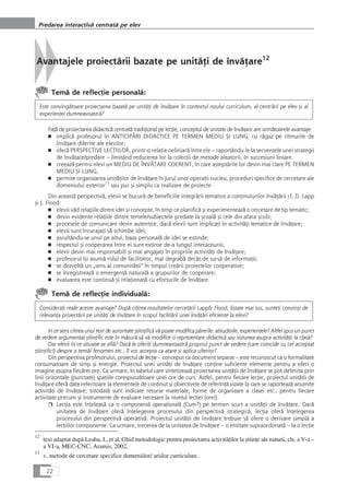 Avantajele proiectårii bazate pe unitåÆi de învåÆare12
Temå de reflecÆie personalå:
Este convingåtoare proiectarea bazatå pe unitåÆi de învåÆare în contextul noului curriculum, al centrårii pe elev çi al
experienÆei dumneavoastrå?
FaÆå de proiectarea didacticå centratå tradiÆional pe lecÆie, conceptul de unitate de învåÆare are urmåtoarele avantaje:
■ implicå profesorul în ANTICIPÅRI DIDACTICE PE TERMEN MEDIU ÇI LUNG, cu rågaz pe ritmurile de
învåÆare diferite ale elevilor;
■ oferå PERSPECTIVE LECæIILOR, printr-o relaÆie neliniarå între ele – raportându-le la secvenÆele unei strategii
de învåÆare/predare – limitând reducerea lor la colecÆii de metode aleatorii, în succesiuni liniare.
■ creeazå pentru elevi un MEDIU DE ÎNVÅæARE COERENT, în care açteptårile lor devin mai clare PE TERMEN
MEDIU ÇI LUNG;
■ permite organizarea unitåÆilor de învåÆare în jurul unor operaÆii nucleu, proceduri specifice de cercetare ale
domeniului exterior13
sau pur çi simplu ca realizare de proiecte
Din aceastå perspectivå, elevii se bucurå de beneficiile integrårii tematice a conÆinuturilor învåÆårii cf. D. Lapp
çi J. Flood:
■ elevii våd relaÆiile dintre idei çi concepte, în timp ce planificå çi experimenteazå o cercetare de tip tematic;
■ devin evidente relaÆiile dintre temele/subiectele predate la çcoalå çi cele din afara çcolii;
■ procesele de comunicare devin autentice, dacå elevii sunt implicaÆi în activitåÆi tematice de învåÆare;
■ elevii sunt încurajaÆi så schimbe idei;
■ ascultându-se unul pe altul, baza personalå de idei se extinde;
■ respectul çi cooperarea între ei sunt extinse de-a lungul interacÆiunii;
■ elevii devin mai responsabili çi mai angajaÆi în propriile activitåÆi de învåÆare;
■ profesorul îçi asumå rolul de facilitator, mai degrabå decât de surså de informaÆii;
■ se dezvoltå un „sens al comunitåÆii“ în timpul creårii proiectelor cooperative;
■ se înregistreazå o emergenÆå naturalå a grupurilor de cooperare;
■ evaluarea este continuå çi relaÆionatå cu eforturile de învåÆare.
Temå de reflecÆie individualå:
ConsideraÆi reale aceste avantaje? Dupå citirea rezultatelor cercetårii Lapp& Flood, listate mai sus, sunteÆi convinçi de
relevanÆa proiectårii pe unitåÆi de învåÆare în scopul facilitårii unei învåÆåri eficiente la elevi?
In ce sens citirea unui text de autoritate çtiinÆificå vå poate modifica pårerile, atitudinile, experienÆele? Altfel spus un punct
de vedere argumentat çtiinÆific este în måsurå så vå modifice o reprezentare didacticå sau viziunea asupra activitåÆii la claså?
Dar elevii în ce situaÆie se aflå? Dacå le oferiÆi dumneavoastrå propriul punct de vedere (care coincide cu cel acceptat
çtiinÆific!) despre o temå/ fenomen etc., îl vor accepta ca atare çi aplica ulterior?
Din perspectiva profesorului, proiectul de lecÆie – conceput ca document separat – este recunoscut ca o formalitate
consumatoare de timp çi energie. Proiectul unei unitåÆi de învåÆare conÆine suficiente elemente pentru a oferi o
imagine asupra fiecårei ore. Ca urmare, în tabelul care sintetizeazå proiectarea unitåÆii de învåÆare se pot delimita prin
linii orizontale (punctate) spaÆiile corespunzåtoare unei ore de curs. Astfel, pentru fiecare lecÆie, proiectul unitåÆii de
învåÆare oferå date referitoare la elementele de conÆinut çi obiectivele de referinÆå vizate la care se raporteazå anumite
activitåÆi de învåÆare; totodatå sunt indicate resurse materiale, forme de organizare a clasei etc., pentru fiecare
activitate precum çi instrumente de evaluare necesare la nivelul lecÆiei (orei).
❒ LecÆia este înÆeleaså ca o componentå operaÆionalå (Cum?) pe termen scurt a unitåÆii de învåÆare. Dacå
unitatea de învåÆare oferå înÆelegerea procesului din perspectivå strategicå, lecÆia oferå înÆelegerea
procesului din perspectivå operativå. Proiectul unitåÆii de învåÆare trebuie så ofere o derivare simplå a
lecÆiilor componente. Ca urmare, trecerea de la unitatea de învåÆare – o entitate supraordonatå – la o lecÆie
22
Predarea interactivå centratå pe elev
12
text adaptat dupå Leahu, I., et al. Ghid metodologic pentru proiectarea activitåÆilor la çtiinÆe ale naturii, cls. a V-a –
a VI-a, MEC-CNC, Aramis, 2002.
13
v. metode de cercetare specifice domeniilor/ ariilor curriculare.
 
