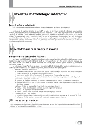 3. Inventar metodologic interactiv
Teme de reflecÆie individualå:
Care sunt metodele dumneavoastrå preferate? Profesorul are nevoie de Metodå sau de metode?
AÆi observat în capitolul anterior cå „metoda“ nu apare ca o intrare specialå în rubricaÆia proiectului de
învåÆare, deçi se accentueazå necesitatea råspunsului la întrebarea CUM?. Acest råspuns este dat în termeni de
„activitåÆi de învåÆare“. Intr-o abordare modernå, profesorul/ învåÆåtorul se preocupå de crearea de ocazii de
învåÆare pentru elevii såi. In acest context, metodele pe care le va folosi sunt mijloacele prin care sunt configurate
activitåÆile de învåÆare ale elevilor. In absenÆa unui inventar metodologic interiorizat (adicå bine învåÆat, mobil, în
situaÆie de a fi aplicat çi transferat în situaÆii noi), activitåÆile elevilor nu pot fi anticipate interactiv, çi, cu atât mai
puÆin declançate pe parcursul orelor.
3.1 Metodologia: de la tradiÆie la inovaÆie
Prelegerea – o perspectivå modernå
Prelegerea este fårå îndoialå cea mai frecventå alegere într-o abordare didacticå tradiÆionalå. In acest sens este
tipicå imaginea profesorului la catedrå (sau la tablå) care vorbeçte elevilor care stau cuminÆi în bancå çi ascultå sau
scriu dupå dictare. Am våzut cå aceastå abordare este foarte puÆin eficientå pentru învåÆare (v. cercetårile
menÆionate în cap. 1).
Cu puÆinå „sare çi piper“ prelegerea poate fi recondiÆionatå înså, çi introduså într-un demers didactic modern,
centrat pe achiziÆiile elevului. Din aceastå perspectivå, dascålul trebuie så se preocupe de:
■ stimularea interesului elevilor prin:
❍ intrarea în prelegere prin intermediul unei poante, poveçti, imagini captivante çi în deplinå relaÆie cu
ceea ce urmeazå så fie predat prin intermediul prelegerii
❍ prezentarea unei probleme/ unui studiu de caz pe care se focalizeazå prezentarea
❍ lansarea unei întrebåri incitante (astfel încât elevii så fie atenÆi la prelegere pentru a afla råspunsul)
■ aprofundarea înÆelegerii elevilor prin:
❍ folosirea de exemple çi analogii pe parcursul prezentårii (pe cât posibil cu trimiteri la viaÆa realå)
❍ dublarea verbalului cu alte coduri – oferirea de imagini, grafice çi alte materiale ilustrative; folosirea
limbajului corporal
■ implicarea elevilor pe parcursul prelegerii prin întreruperea prelegerii:
❍ pentru a incita elevii la a oferi exemple, analogii, experienÆe personale
❍ pentru a da råspunsuri la diferite întrebåri
❍ pentru a efectua o sarcinå scurtå care clarificå diverse poziÆii enunÆate
■ evitarea unui punct final la final!
❍ încheierea prelegerii prin intermediul unei probleme/ aplicaÆii care urmeazå så fie rezolvate de elevi
❍ solicitarea elevilor pentru a rezuma cele prezentate sau pentru a concluziona
Temå de reflecÆie individualå:
Dacå sunteÆi partizan al prelegerii, faceÆi un plan al urmåtoarei lecÆii în care så ÆineÆi seama de reperele furnizate
mai sus, în vederea eficientizårii învåÆårii elevilor.
25
Inventar metodologic interactiv
 
