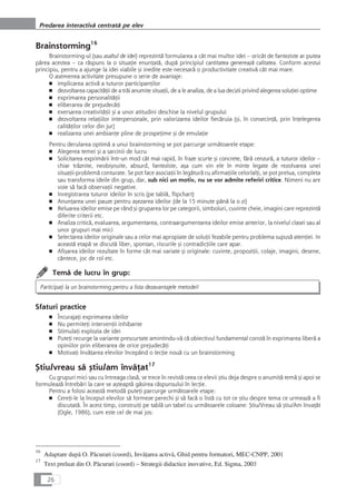 Brainstorming16
Brainstorming-ul (sau asaltul de idei) reprezintå formularea a cât mai multor idei – oricât de fanteziste ar putea
pårea acestea – ca råspuns la o situaÆie enunÆatå, dupå principiul cantitatea genereazå calitatea. Conform acestui
principiu, pentru a ajunge la idei viabile çi inedite este necesarå o productivitate creativå cât mai mare.
O asemenea activitate presupune o serie de avantaje:
■ implicarea activå a tuturor participanÆilor
■ dezvoltarea capacitåÆii de a tråi anumite situaÆii, de a le analiza, de a lua decizii privind alegerea soluÆiei optime
■ exprimarea personalitåÆii
■ eliberarea de prejudecåÆi
■ exersarea creativitåÆii çi a unor atitudini deschise la nivelul grupului
■ dezvoltarea relaÆiilor interpersonale, prin valorizarea ideilor fiecåruia (çi, în consecinÆå, prin înÆelegerea
calitåÆilor celor din jur)
■ realizarea unei ambianÆe pline de prospeÆime çi de emulaÆie
Pentru derularea optimå a unui brainstorming se pot parcurge urmåtoarele etape:
■ Alegerea temei çi a sarcinii de lucru
■ Solicitarea exprimårii într-un mod cât mai rapid, în fraze scurte çi concrete, fårå cenzurå, a tuturor ideilor –
chiar tråznite, neobiçnuite, absurd, fanteziste, aça cum vin ele în minte legate de rezolvarea unei
situaÆii-problemå conturate. Se pot face asociaÆii în legåturå cu afirmaÆiile celorlalÆi, se pot prelua, completa
sau transforma ideile din grup, dar, sub nici un motiv, nu se vor admite referiri critice. Nimeni nu are
voie så facå observaÆii negative.
■ Inregistrarea tuturor ideilor în scris (pe tablå, flipchart)
■ AnunÆarea unei pauze pentru açezarea ideilor (de la 15 minute pânå la o zi)
■ Reluarea ideilor emise pe rând çi gruparea lor pe categorii, simboluri, cuvinte cheie, imagini care reprezintå
diferite criterii etc.
■ Analiza criticå, evaluarea, argumentarea, contraargumentarea ideilor emise anterior, la nivelul clasei sau al
unor grupuri mai mici
■ Selectarea ideilor originale sau a celor mai apropiate de soluÆii fezabile pentru problema supuså atenÆiei. In
aceastå etapå se discutå liber, spontan, riscurile çi contradicÆiile care apar.
■ Afiçarea ideilor rezultate în forme cât mai variate çi originale: cuvinte, propoziÆii, colaje, imagini, desene,
cântece, joc de rol etc.
Temå de lucru în grup:
ParticipaÆi la un brainstorming pentru a lista dezavantajele metodei!
Sfaturi practice
■ ÎncurajaÆi exprimarea ideilor
■ Nu permiteÆi intervenÆii inhibante
■ StimulaÆi explozia de idei
■ PuteÆi recurge la variante prescurtate amintindu-vå cå obiectivul fundamental constå în exprimarea liberå a
opiniilor prin eliberarea de orice prejudecåÆi
■ MotivaÆi învåÆarea elevilor începând o lecÆie nouå cu un brainstorming
Çtiu/vreau så çtiu/am învåÆat17
Cu grupuri mici sau cu întreaga claså, se trece în revistå ceea ce elevii çtiu deja despre o anumitå temå çi apoi se
formuleazå întrebåri la care se açteaptå gåsirea råspunsului în lecÆie.
Pentru a folosi aceastå metodå puteÆi parcurge urmåtoarele etape:
■ CereÆi-le la început elevilor så formeze perechi çi så facå o listå cu tot ce çtiu despre tema ce urmeazå a fi
discutatå. În acest timp, construiÆi pe tablå un tabel cu urmåtoarele coloane: Çtiu/Vreau så çtiu/Am învaÆåt
(Ogle, 1986), cum este cel de mai jos:
26
Predarea interactivå centratå pe elev
16
Adaptare dupå O. Påcurari (coord), InvåÆarea activå, Ghid pentru formatori, MEC-CNPP, 2001
17
Text preluat din O. Påcurari (coord) – Strategii didactice inovative, Ed. Sigma, 2003
 