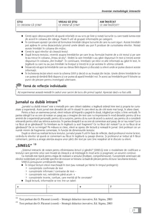 ÇTIU
CE CREDEM CÅ ÇTIM?
VREAU SÅ ÇTIU
CE VREM SÅ ÇTIM?
AM ÎNVÅæAT
CE AM ÎNVÅæAT?
■ CereÆi apoi câtorva perechi så spunå celorlalÆi ce au scris pe liste çi notaÆi lucrurile cu care toatå lumea este
de acord în coloana din stânga. Poate fi util så grupaÆi informaÆiile pe categorii.
■ În continuare ajutaÆi-i pe elevi så formuleze întrebåri despre lucrurile de care nu sunt siguri. Aceste întrebåri
pot apårea în urma dezacordului privind unele detalii sau pot fi produse de curiozitatea elevilor. NotaÆi
aceste întrebåri în coloana din mijloc.
■ CereÆi-le apoi elevilor så citeascå textul.
■ Dupå lectura textului, reveniÆi asupra întrebårilor pe care le-au formulat înainte de a citi textul çi pe care
le-au trecut în coloana „Vreau så çtiu“. VedeÆi la care întrebåri s-au gåsit råspunsuri în text çi treceÆi aceste
råspunsuri în coloana „Am învåÆat“. În continuare, întrebaÆi-i pe elevi ce alte informaÆii au gåsit în text, în
legåturå cu care nu au pus întrebåri la început çi treceÆi-le çi pe acestea în ultima coloanå.
■ ÎntoarceÆi-vå apoi la întrebårile care au råmas fårå råspuns çi discutaÆi cu elevii unde ar putea cåuta ei aceste
informaÆii.
■ În încheierea lecÆiei elevii revin la schema S/V/I çi decid ce au învaÆat din lecÆie. Unele dintre întrebårile lor
s-ar putea så råmânå fårå råspuns çi s-ar putea så aparå întrebåri noi. În acest caz întrebårile pot fi folosite ca
punct de plecare pentru investigaÆii ulterioare.
Temå de reflecÆie individualå:
AÆi experimentat aceastå metodå în cadrul unor sarcini de lucru din primul capitol. ApreciaÆi dacå v-a fost utilå.
Jurnalul cu dublå intrare18
„Jurnalul cu dublå intrare“ este o metodå prin care cititorii stabilesc o legåturå strânså între text çi propria lor curio-
zitate çi experienÆå. Acest jurnal este deosebit de util în situaÆii în care elevii au de citit texte mai lungi, în afara clasei.
Pentru a face un asemenea jurnal, elevii trebuie så împartå o paginå în douå, trågând pe mijloc o linie verticalå. În
partea stângå li se va cere så noteze un pasaj sau o imagine din text care i-a impresionat în mod deosebit pentru cå le-a
amintit de o experienÆå personalå, pentru cå i-a surprins, pentru cå nu sunt de acord cu autorul, sau pentru cå o considerå
relevantå pentru stilul sau tehnica autorului. În partea dreaptå li se va cere så comenteze acel pasaj: de ce l-au notat? La ce
i-a fåcut så se gândeascå? Ce întrebare au în legåturå cu acel fragment? Ce i-a fåcut så-l noteze? La ce i-a fåcut så se
gândeascå? De ce i-a intrigat? Pe måsura ce citesc, elevii se opresc din lecturå çi noteazå în jurnal. Unii profesori cer un
numår minim de fragmente comentate, în funcÆie de dimensiunile textului.
Dupå ce elevii au realizat lectura textului, jurnalul poate fi util în faza de reflecÆie, dacå profesorul revine la text,
cerându-le elevilor så spunå ce comentarii au fåcut în legåturå cu pasaje diverse. Çi profesorul ar trebui så fi fåcut
comentarii, pentru a atrage atenÆia asupra unor pårÆi din text pe care Æine neapårat så le discute cu elevii.
„SINELG“ 19
„Sistemul interactiv de notare pentru eficientizarea lecturii çi gândirii“ (SINELG) este o modalitate de codificare a
textului care permite celui care învaÆå så citeascå çi så înÆeleagå în mod activ çi pragmatic un anumit conÆinut.
Ca metodå este tipicå pentru etapa de realizare a sensului (învåÆare, comprehensiune). CunoçtinÆele anterioare ale
elevilor evidenÆiate prin activitåÆi specifice de evocare se folosesc ca bazå de plecare pentru lectura / ascultarea textului.
SINELG presupune urmåtoarele etape:
■ În timpul lecturii elevii marcheazå în text (sau noteazå pe hârtie în timpul prelegerii):
❍ cunoçtinÆele confirmate de text
❍ cunoçtinÆele infirmate / contrazise de text –
❍ cunoçtinÆele noi, neîntâlnite pânå acum +
❍ cunoçtinÆele incerte, confuze, care meritå så fie cercetate?
■ Dupå lecturå, informaÆiile se trec într-un tabel:
v – + ?
27
Inventar metodologic interactiv
18
Text preluat din O. Påcurari (coord) – Strategii didactice inovative, Ed. Sigma, 2003
19
Text preluat din O. Påcurari (coord) – Strategii didactice inovative, Ed. Sigma, 2003
 