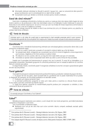 ■ InformaÆiile obÆinute individual se discutå în perechi / grupuri etc., apoi se comunicå de cåtre perechi /
grupuri profesorului care le centralizeazå într-un tabel similar la tablå.
■ CunoçtinÆele incerte pot råmâne ca temå de cercetare pentru lecÆiile urmåtoare.
Eseul de cinci minute20
Eseul este o modalitate eficientå de a încheia ora, pentru a-i ajuta pe elevi så-çi adune ideile legate de tema
lecÆiei çi pentru a-i da profesorului o idee mai clarå despre ceea ce s-a întâmplat, în plan intelectual, în acea orå.
Acest eseu le cere elevilor douå lucruri: så scrie un lucru pe care l-au învåÆat din lecÆia respectivå çi så formuleze o
întrebare pe care o mai au în legåtura cu aceasta.
Profesorul strânge eseurile de îndatå ce elevii le-au terminat de scris çi le foloseçte pentru a-çi planifica la
aceeaçi claså lecÆia urmåtoare.
Temå de discuÆie:
SchimbaÆi opinii cu alÆi colegi din çcoalå dupå ce experimentaÆi la claså metodele prezentate pânå în acest moment,.
EvidenÆiaÆi atât aspectele de succes ale aplicårii cât çi neajunsurile. Analiza insucceselor vå poate furniza soluÆia de ameliorare.
Ciorchinele 21
Ciorchinele este o metodå de brainstorming neliniarå care stimuleazå gåsirea conexiunilor dintre idei çi care
presupune urmåtoarele etape:
1. Se scrie un cuvânt / temå (care urmeazå a fi cercetat) în mijlocul tablei sau a foii de hârtie;
2. Se noteazå toate ideile, sintagmele sau cunoçtinÆele care vå vin în minte în legåturå cu tema respectivå în
jurul acestuia, trågându-se linii între acestea çi cuvântul iniÆial;
3. Pe måsurå ce se scriu cuvinte, idei noi, se trag linii între toate ideile care par a fi conectate;
4. Activitatea se opreçte când se epuizeazå toate ideile sau când s-a atins limita de timp acordatå;
Etapele pot fi precedate de brainstorming în grupuri mici sau în perechi. În acest fel se îmbogåÆesc çi se
sintetizeazå cunoçtinÆele. Rezultatele grupurilor se comunicå profesorului care le noteazå la tablå într-un ciorchine
fårå a le comenta sau judeca.
În etapa finalå a lecÆiei, ciorchinele poate fi reorganizat utilizându-se anumite concepte supraordonate gåsite
de elevi sau de profesor.
Turul galeriei22
Turul galeriei presupune evaluarea interactivå çi profund formativa a produselor realizate de grupuri de elevi.
1. În grupuri de trei sau patru, elevii lucreazå întâi la o problemå care se poate materializa într-un produs
(o diagramå, de exemplu), pe cât posibil pretându-se la abordåri variate.
2. Produsele sunt expuse pe pereÆii clasei.
3. La semnalul profesorului, grupurile se rotesc prin claså, pentru a examina çi a discuta fiecare produs.
Îçi iau notiÆe çi pot face comentarii pe hârtiile expuse.
4. Dupå turul galeriei, grupurile îçi reexamineazå propriile produse prin comparaÆie cu celelalte çi citesc
comentariile fåcute pe produsul lor.
Temå de reflecÆie:
Ce avantaje presupun Ciorchinele çi Turul Galeriei?
Cubul23
Metoda presupune explorarea unui subiect, a unei situaÆii din mai multe perspective, permiÆând abordarea
complexå çi integratoare a unei teme.
Sunt recomandate urmåtoarele etape:
■ Realizarea unui cub pe ale cårui feÆe sunt scrise cuvintele: descrie, comparå, analizeazå, asociazå, aplicå,
argumenteazå.
28
Predarea interactivå centratå pe elev
20
Text preluat din O. Påcurari (coord) – Strategii didactice inovative, Ed. Sigma, 2003
21
Text preluat din O. Påcurari (coord) – Strategii didactice inovative, Ed. Sigma, 2003
22
Text preluat din O. Påcurari (coord) – Strategii didactice inovative, Ed. Sigma, 2003
23
Text adaptat dupå O. Påcurari (coord), InvåÆarea activå, Ghid pentru formatori, MEC-CNPP, 2001
 