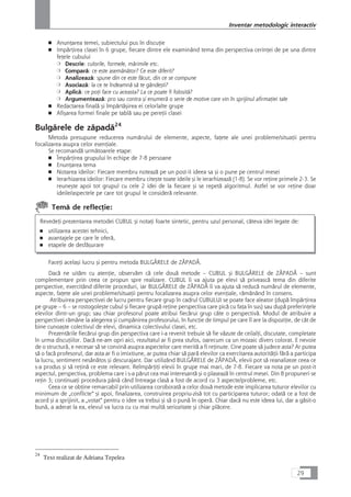 ■ AnunÆarea temei, subiectului pus în discuÆie
■ ImpårÆirea clasei în 6 grupe, fiecare dintre ele examinând tema din perspectiva cerinÆei de pe una dintre
feÆele cubului
❍ Descrie: culorile, formele, mårimile etc.
❍ Comparå: ce este asemånåtor? Ce este diferit?
❍ Analizeazå: spune din ce este fåcut, din ce se compune
❍ Asociazå: la ce te îndeamnå så te gândeçti?
❍ Aplicå: ce poÆi face cu aceasta? La ce poate fi folositå?
❍ Argumenteazå: pro sau contra çi enumerå o serie de motive care vin în sprijinul afirmaÆiei tale
■ Redactarea finalå çi împårtåçirea ei celorlalte grupe
■ Afiçarea formei finale pe tablå sau pe pereÆii clasei
Bulgårele de zåpadå24
Metoda presupune reducerea numårului de elemente, aspecte, faÆete ale unei probleme/situaÆii pentru
focalizarea asupra celor esenÆiale.
Se recomandå urmåtoarele etape:
■ ÎmpårÆirea grupului în echipe de 7-8 persoane
■ EnunÆarea tema
■ Notarea ideilor: Fiecare membru noteazå pe un post-it ideea sa çi o pune pe centrul mesei
■ Ierarhizarea ideilor: Fiecare membru citeçte toate ideile çi le ierarhizeazå (1-8). Se vor reÆine primele 2-3. Se
reuneçte apoi tot grupul cu cele 2 idei de la fiecare çi se repetå algoritmul. Astfel se vor reÆine doar
ideile/aspectele pe care tot grupul le considerå relevante.
Temå de reflecÆie:
RevedeÆi prezentarea metodei CUBUL çi notaÆi foarte sintetic, pentru uzul personal, câteva idei legate de:
■ utilizarea acestei tehnici,
■ avantajele pe care le oferå,
■ etapele de desfåçurare
FaceÆi acelaçi lucru çi pentru metoda BULGÅRELE de ZÅPADÅ.
Dacå ne uitåm cu atenÆie, observåm cå cele douå metode – CUBUL çi BULGÅRELE de ZÅPADÅ – sunt
complementare prin ceea ce propun spre realizare. CUBUL îi va ajuta pe elevi så priveascå tema din diferite
perspective, exercitând diferite proceduri, iar BULGÅRELE de ZÅPADÅ îi va ajuta så reducå numårul de elemente,
aspecte, faÆete ale unei probleme/situaÆii pentru focalizarea asupra celor esenÆiale, råmânând în consens.
Atribuirea perspectivei de lucru pentru fiecare grup în cadrul CUBULUI se poate face aleator (dupå împårÆirea
pe grupe – 6 – se rostogoleçte cubul çi fiecare grupå reÆine perspectiva care picå cu faÆa în sus) sau dupå preferinÆele
elevilor dintr-un grup; sau chiar profesorul poate atribui fiecårui grup câte o perspectivå. Modul de atribuire a
perspectivei råmâne la alegerea çi cumpånirea profesorului, în funcÆie de timpul pe care îl are la dispoziÆie, de cât de
bine cunoaçte colectivul de elevi, dinamica colectivului clasei, etc.
Prezentårile fiecårui grup din perspectiva care i-a revenit trebuie så fie våzute de ceilalÆi, discutate, completate
în urma discuÆiilor. Dacå ne-am opri aici, rezultatul ar fi prea stufos, oarecum ca un mozaic divers colorat. E nevoie
de o structurå, e necesar så se convinå asupra aspectelor care meritå a fi reÆinute. Cine poate så judece asta? Ar putea
så o facå profesorul, dar asta ar fi o imixtiune, ar putea chiar så parå elevilor ca exercitarea autoritåÆii fårå a participa
la lucru, sentiment nesånåtos çi descurajant. Dar utilizând BULGÅRELE de ZÅPADÅ, elevii pot så reanalizeze ceea ce
s-a produs çi så reÆinå ce este relevant. ReîmpårÆiÆi elevii în grupe mai mari, de 7-8. Fiecare va nota pe un post-it
aspectul, perspectiva, problema care i s-a pårut cea mai interesantå çi o plaseazå în centrul mesei. Din 8 propuneri se
reÆin 3; continuaÆi procedura pânå cånd întreaga claså a fost de acord cu 3 aspecte/probleme, etc.
Ceea ce se obÆine remarcabil prin utilizarea coroboratå a celor douå metode este implicarea tuturor elevilor cu
minimum de „conflicte“ çi apoi, finalizarea, construirea propriu-ziså tot cu participarea tuturor; odatå ce a fost de
acord çi a sprijinit, a „votat“ pentru o idee va trebui çi så o punå în operå. Chiar dacå nu este ideea lui, dar a gåsit-o
bunå, a aderat la ea, elevul va lucra cu cu mai multå seriozitate çi chiar plåcere.
29
Inventar metodologic interactiv
24
Text realizat de Adriana Tepelea
 