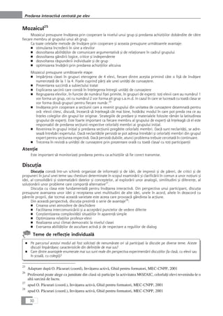 Mozaicul25
Mozaicul presupune învåÆarea prin cooperare la nivelul unui grup çi predarea achiziÆiilor dobândite de cåtre
fiecare membru al grupului unui alt grup.
Ca toate celelalte metode de învåÆare prin cooperare çi aceasta presupune urmåtoarele avantaje:
■ stimularea încrederii în sine a elevilor
■ dezvoltarea abilitåÆilor de comunicare argumentativå çi de relaÆionare în cadrul grupului
■ dezvoltarea gândirii logice, critice çi independente
■ dezvoltarea råspunderii individuale çi de grup
■ optimizarea învåÆårii prin predarea achiziÆiilor altcuiva
Mozaicul presupune urmåtoarele etape:
■ ImpårÆirea clasei în grupuri eterogene de 4 elevi, fiecare dintre aceçtia primind câte o fiçå de învåÆare
numerotatå de la 1 la 4. Fiçele cuprind pårÆi ale unei unitåÆi de cunoaçtere.
■ Prezentarea succintå a subiectului tratat
■ Explicarea sarcinii care constå în înÆelegerea întregii unitåÆi de cunoaçtere
■ Regruparea elevilor, în funcÆie de numårul fiçei primite, în grupuri de experÆi: toÆi elevii care au numårul 1
vor forma un grup, cei cu numårul 2 vor forma alt grup s.a.m.d. In cazul în care se lucreazå cu toatå clasa se
vor forma douå grupuri pentru fiecare numår.26
■ InvåÆarea prin cooperare a secÆiunii care a revenit grupului din unitatea de cunoaçtere desemnatå pentru
orå: elevii citesc, discutå, încearcå så înÆeleagå cât mai bine, hotåråsc modul în care pot preda cea ce au
înÆeles colegilor din grupul lor originar. Strategiile de predare çi materialele folosite råmân la latitudinea
grupului de experÆi. Este foarte important ca fiecare membru al grupului de experÆi så înÆeleagå cå el este
responsabil de predarea secÆiunii respective celorlalÆi membri ai grupului iniÆial.
■ Revenirea în grupul iniÆial çi predarea secÆiunii pregåtite celorlalÆi membri. Dacå sunt neclaritåÆi, se adre-
seazå întrebåri expertului. Dacå neclaritåÆile persistå se pot adresa întrebåri çi celorlalÆi membri din grupul
expert pentru secÆiunea respectivå. Dacå persistå dubiile, atunci problema trebuie cercetatå în continuare.
■ Trecerea în revistå a unitåÆii de cunoaçtere prin prezentare oralå cu toatå clasa/ cu toÆi participanÆii
AtenÆie
Este important så monitorizaÆi predarea pentru ca achiziÆiile så fie corect transmise.
DiscuÆia
DiscuÆia constå într-un schimb organizat de informaÆii çi de idei, de impresii çi de påreri, de critici çi de
propuneri în jurul unei teme sau chestiuni determinate în scopul examinårii çi clarificårii în comun a unor noÆiuni çi
idei, al consolidårii çi sistematizårii datelor çi conceptelor, al explorårii unor analogii, similitudini çi diferenÆe, al
soluÆionårii unor probleme care comportå alternative27
.
DiscuÆia cu clasa este fundamentalå pentru învåÆarea interactivå. Din perspectiva unui participant, discuÆia
presupune avansarea unor idei çi receptarea unei multitudini de alte idei, unele în acord, altele în dezacord cu
pårerile proprii, dar tocmai aceastå varietate este aceea care provoacå gândirea la acÆiune.
Din aceastå perspectivå, discuÆia prezintå o serie de avantaje28
:
■ Crearea unei atmosfere de deschidere
■ Facilitarea intercomunicåriii çi a acceptårii punctelor de vedere diferite
■ Conçtientizarea complexitåÆii situaÆiilor în aparenÆå simple
■ Optimizarea relaÆiilor profesor-elevi
■ Realizarea unui climat democratic la nivelul clasei
■ Exersarea abilitåÆilor de ascultare activå çi de respectare a regulilor de dialog
Teme de reflecÆie individualå
■ Pe parcursul acestui modul aÆi fost solicitaÆi de nenumårate ori så participaÆi la discuÆie pe diverse teme. Aceste
discuÆii împårtåçesc caracteristicile din definiÆiile de mai sus?
■ Care dintre avantajele enumerate mai sus sunt reale din perspectiva experimentårii discuÆiilor (la claså, cu elevii sau
în çcoalå, cu colegii)?
30
Predarea interactivå centratå pe elev
25
Adaptare dupå O. Påcurari (coord), InvåÆarea activå, Ghid pentru formatori, MEC-CNPP, 2001
26
Profesorul poate alege ca jumåtate din claså så participe la activitatea MOZAIC, celorlalÆi elevi revenindu-le o
altå sarcinå de lucru.
27
apud O. Påcurari (coord.), InvåÆarea activå, Ghid pentru formatori, MEC-CNPP, 2001
28
apud O. Påcurari (coord.), InvåÆarea activå, Ghid pentru formatori, MEC-CNPP, 2001
 