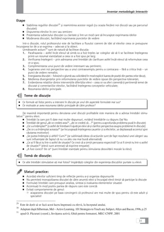 Etape
■ Stabilirea regulilor discuÆiei29
çi reamintirea acestor reguli (cu ocazia fiecårei noi discuÆii sau pe parcursul
discuÆiei)
■ Dispunerea elevilor în cerc sau semicerc
■ Prezentarea subiectului discuÆiei cu claritate çi într-un mod care så încurajeze exprimarea ideilor
■ Moderarea discuÆiei, facilitând exprimarea punctelor de vedere
Intr-o discuÆie, rolul profesorului este de facilitare a fluxului coerent de idei al elevilor ceea ce presupune
încurajarea lor de a se exprima – adecvat çi la obiect.
Urmåtoarele acÆiuni30
sunt de naturå så faciliteze discuÆia:
1. Parafrazarea – astfel încât elevul så simtå ca a fost înÆeles iar colegilor såi så li se faciliteze înÆelegerea
printr-un rezumat esenÆializat a ceea ce a fost spus pe larg;
2. Verificarea înÆelegerii – prin adresarea unei întrebåri de clarificare astfel încât elevul så reformuleze ceea
ce a spus;
3. Complimentarea unui punct de vedere interesant sau pertinent;
4. Sugerarea unei noi perspective sau a unui contraexemplu pentru a contracara – fårå a critica înså – un
punct de vedere nerealist;
5. Energizarea discuÆiei – folosind o glumå sau solicitând în mod explicit luarea de poziÆii din partea celor tåcuÆi;
6. Medierea divergenÆelor prin reformularea punctelor de vedere opuse din perspectiva toleranÆei;
7. EvidenÆierea relaÆiilor dintre intervenÆiile diferiÆilor elevi – ceea ce va oferi coerenÆå Æi pertinenÆå temei de
discutat çi comentariilor elevilor, facilitând înÆelegerea conceptelor vehiculate;
8. Rezumarea ideilor principale.
Teme de discuÆie
■ Ce formule aÆi folosi pentru a interveni în discuÆie pe unul din aspectele formulate mai sus?
■ Ce motivaÆie ar avea rezumarea ideilor principale de cåtre profesor?
De maximå importanÆå pentru derularea unei discuÆii profitabile este maniera de a adresa întrebåri stimu-
lative31
pentru elevi:
■ Întrebåri la care pot fi date mai multe råspunsuri, evitând întrebårile cu råspuns Da/ Nu
■ Întrebåri de genul „de ce credeÆi asta?“, „de ce credeÆi cå…?“ (pentru a aprofunda problema puså în discuÆie)
■ „Ce s-a întâmplat?“ (o astfel de întrebare îi ajutå pe elevi så-çi clarifice perspectiva asupra problemei în discuÆie)
■ „De ce s-a întâmplat aceasta?“ (se încurajeazå înÆelegerea cauzelor çi a efectelor, se deplaseazå accentul spre
cåutarea motivelor)
■ „Se putea întâmpla çi altfel? Cum?“ (se subliniazå ideea cå acÆiunile sunt de fapt rezultatul unei alegeri sau
sunt influenÆate de faptul cå nu s-a ales cea mai bunå alternativå)
■ „Ce ai fi fåcut tu într-o astfel de situaÆie? Ce crezi cå a simÆit persoana respectivå? Ce ai fi simÆit tu într-o astfel
de situaÆie?“ (elevii sunt antrenaÆi så exprime empatie)
■ „A fost corect? De ce“ (sunt întrebåri esenÆiale pentru stimularea dezvoltårii morale la elevi)
Temå de discuÆie:
■ Ce alte întrebåri stimulative aÆi mai folosi? ImpårtåçiÆi colegilor din experienÆa discuÆiilor purtate cu elevii.
Sfaturi practice:
■ AcordaÆi elevilor suficient timp de reflecÆie pentru a-çi organiza råspunsurile
■ Nu permiteÆi monopolizarea discuÆiei de cåtre anumiÆi elevi çi încurajaÆi elevii timizi så participe la discuÆie
■ FormulaÆi întrebåri care presupun analiza, sinteza çi evaluarea elementelor situaÆiei
■ AccentuaÆi în mod pozitiv partea de råspuns care este corectå
■ EvitaÆi comportamente de genul:
❍ acapararea discuÆiei pe baza convingerii cå profesorul are mai multe de spus pentru cå este adult çi
specialist!
31
Inventar metodologic interactiv
29
Este de dorit så se facå acest lucru împreunå cu elevii, la începutul anului.
30
Adaptare dupå Silberman, Mel – Active Learning. 101 Strategies to Teach any Subject, Allyn and Bacon, 1996, p.25
31
apud O. Påcurari (coord.), InvåÆarea activå, Ghid pentru formatori, MEC-CNPP, 2001
 