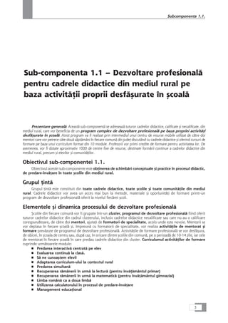 Sub-componenta 1.1 – Dezvoltare profesionalå
pentru cadrele didactice din mediul rural pe
baza activitåÆii proprii desfåçurate în çcoalå
Prezentare generalå: Aceastå sub-componentå se adreseazå tuturor cadrelor didactice, calificate çi necalificate, din
mediul rural, care vor beneficia de un program complex de dezvoltare profesionalå pe baza propriei activitåÆi
desfåçurate în çcoalå. Acest program va fi realizat prin intermediul unui centru de resurse mobile utilizat de cåtre doi
mentori care vor petrece câte douå såptåmâni în fiecare comunå din judeÆ discutând cu cadrele didactice çi oferind cursuri de
formare pe baza unui curriculum format din 10 module. Profesorii vor primi credite de formare pentru activitatea lor. De
asemenea, vor fi dotate aproximativ 1000 de centre fixe de resurse, destinate formårii continue a cadrelor didactice din
mediul rural, precum çi elevilor çi comunitåÆilor.
Obiectivul sub-componentei 1.1.
Obiectivul acestei sub-componente este obÆinerea de schimbåri conceptuale çi practice în procesul didactic,
de predare-învåÆare în toate çcolile din mediul rural.
Grupul Æintå
Grupul Æintå este constituit din toate cadrele didactice, toate çcolile çi toate comunitåÆile din mediul
rural. Cadrele didactice vor avea un acces mai bun la metode, materiale çi oportunitåÆi de formare printr-un
program de dezvoltare profesionalå oferit la nivelul fiecårei çcoli.
Elementele çi dinamica procesului de dezvoltare profesionalå
Çcolile din fiecare comunå vor fi grupate într-un cluster, programul de dezvoltare profesionalå fiind oferit
tuturor cadrelor didactice din cadrul clusterului, inclusiv cadrelor didactice necalificate sau care nu au o calificare
corespunzåtoare, de cåtre doi mentori, ajutaÆi de formatori de specialitate, acolo unde este nevoie. Mentorii se
vor deplasa în fiecare çcoalå çi, împreunå cu formatorii de specialitate, vor realiza activitåÆile de mentorat çi
formare prevåzute de programul de dezvoltare profesionalå. ActivitåÆile de formare profesionalå se vor desfåçura,
de obicei, în çcoala de centru sau, dupå caz, în oricare dintre çcolile din comunå, pe o perioadå de 10-14 zile, iar cele
de mentorat în fiecare çcoalå în care predau cadrele didactice din cluster. Curriculumul activitåÆilor de formare
cuprinde urmåtoarele module:
■ Predarea interactivå centratå pe elev
■ Evaluarea continuå la claså.
■ Så ne cunoaçtem elevii
■ Adaptarea curriculum-ului la contextul rural
■ Predarea simultanå
■ Recuperarea råmânerii în urmå la lecturå (pentru învåÆåmântul primar)
■ Recuperarea råmânerii în urmå la matematicå (pentru învåÆåmântul gimnazial)
■ Limba românå ca a doua limbå
■ Utilizarea calculatorului în procesul de predare-învåÆare
■ Management educaÆional
3
Subcomponenta 1.1.
 