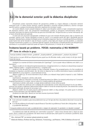 3.2. De la domeniul exterior çcolii la didactica disciplinelor
Disciplinele çcolare reprezintå reducÆii din perspectiva utilitåÆii çi a logicii didactice a diverselor domenii
exterioare çcolii. In cadrul acestor domenii, experÆii opereazå cu anumite metode predilecte çi diverse concepte
specifice pentru a asigura funcÆionarea diferitelor segmente de cercetare/ creaÆie.
Un curent didactic recent vizeazå învåÆarea în cadrul unei discipline având ca reper competenÆele expertului
din domeniul exterior çcolii. Din perspectivå metodologicå, aceasta ar presupune instrumentarea elevilor cu
metodele favorizate de expertul domeniului pe parcursul activitåÆii sale. Perspectiva este nu numai interesantå, dar
çi foarte eficientå dacå este aplicatå.
In acest sens am structurat subcapitolele urmåtoare în jurul unei metode eficiente pentru câte un domeniu de
activitate, exterior çcolii. Fiecare subcapitol va avea un „focus“ çi un exemplu pornit din câte o disciplinå/ grup de
discipline. Metoda înså nu råmâne închistatå numai în disciplina respectivå. Aça cum o metodå specificå unui domeniu
poate foarte bine så fie folositå în viaÆa de fiecare zi pentru a face faÆå unei situaÆii concrete (evident, cu reducÆiile
necesare momentului çi poate çi cu o oarecare lipså de rigoare!), la fel de bine o metodå specificå unei discipline prin
asimilarea ei cu procedurile expertului poate så inspire çi alÆi practicieni, în funcÆie de un context dat.
ÎnvåÆarea bazatå pe probleme. FOCUS: matematica çi NU NUMAI!!!
Teme de reflecÆie în grup:
IncercaÆi så definiÆi urmåtorii termeni: „problemå“, „situaÆie-problemå“, „problematizare“, „rezolvare de probleme“.
Dacå sarcina vi se pare dificilå sau dimpotrivå prea uçoarå sau de dificultate medie, sunteÆi invitaÆi så citiÆi (pe roluri!)
textul de mai jos.
Intrebare la un examen de fizicå la Universitatea din Copenhaga33
: Cum se poate måsura înålÆimea unei cladiri cu un
barometru?
Raspuns student (1): Se måsoarå lungimea barometrului, se leagå barometrul cu o sfoarå çi se coboarå de pe acoperiçul
clådirii; înålÆimea cladirii = lungimea barometrului + lungimea sforii.
Studentul a fost dat afarå de la examen çi a fåcut contestaÆie. Aceasta a fost acceptatå pentru cå a fost considerat cå
întrebarea nu impunea o anumitå soluÆie. Dar, de vreme ce råspunsul sau nu edifica examinatorul asupra cunoçtinÆelor de
fizicå dobândite la cursul respectiv, o nouå examinare are loc.
Råspuns student (2): Se aruncå barometrul de pe clådire çi se måsoarå timpul pânå la impactul cu solul. ÎnålÆimea
cladirii = (g x t2
)/2
Examinatorul, nemulÆumit, solicitå o altå soluÆie.
Råspuns student (3): Dacå este o zi însoritå, se açeazå barometrul pe clådire çi se masoarå umbra de pe sol. Cunoscând
lungimea barometrului çi a umbrei, totul se reduce la o simplå problema de asemånare.
Examinatorul solicitå o altå soluÆie, çi atrage atenÆia studentului cå este ultima sa çanså.
Råspuns student (4): SoluÆia pe care o açteptaÆi de la mine bånuiesc cå este måsurarea presiunii la sol çi pe clådire –
presiune care variazå cu înålÆimea çi determinarea înålÆimii clådirii în funcÆie de variaÆia de presiune. Dar aceasta este o soluÆie
de-a dreptul plicticoaså, de aceea vå mai propun una:
[Raspuns student (5):] Se poate propune administratorului clådirii un târg avantajos: Imi puteÆi spune în schimbul
acestui frumos barometru care aste înålÆimea clådirii...?
(Studentul era Niels Bohr, devenit ani mai târziu laureat al premiului Nobel!)
Teme de discuÆie în grup:
■ V-aÆi confruntat vreodatå cu genul de problemå de mai sus? De fapt câte feluri de probleme discerneÆi în enunÆul de
mai sus?
■ Cu ce fel de probleme vå confruntaÆi în viaÆa de fiecare zi? Dar elevii ce probleme au? FaceÆi câte o listå (profesor – elevi)
cu problemele identificate.
ComparaÆi probleme ale lumii reale cu problemele dintr-o culegere de matematicå. Ce asemånåri çi ce deosebiri constataÆi?
O problemå este datå de/ definitå prin intermediul scopurilor34
. Dacå cineva doreçte bani çi dacå are bani
puÆini, atunci, evident are o problemå. Dar dacå cineva nu doreçte bani, banii puÆini nu constituie o problemå. Dacå
33
Inventar metodologic interactiv
33
Din „folclorul FW“ pe internet (glumå primitå pe email)
34
Hidetoshi Shibata, Problem Solving: Definition, Terminology, and Patterns, 1998, H.Shibata all reserved
 