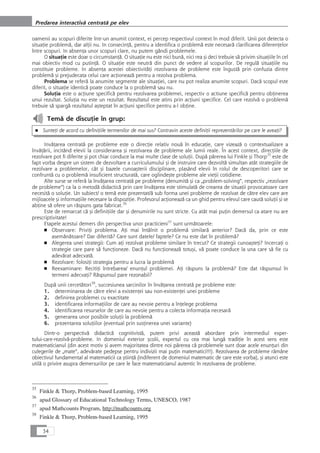 oamenii au scopuri diferite într-un anumit context, ei percep respectivul context în mod diferit. Unii pot detecta o
situaÆie problemå, dar alÆii nu. In consecinÆå, pentru a identifica o problemå este necesarå clarificarea diferenÆelor
între scopuri. In absenÆa unor scopuri clare, nu putem gândi problemele.
O situaÆie este doar o circumstanÆå. O situaÆie nu este nici bunå, nici rea çi deci trebuie så privim situaÆiile în cel
mai obiectiv mod cu putinÆå. O situaÆie este neutrå din punct de vedere al scopurilor. De regulå situaÆiile nu
constituie probleme. In absenÆa acestei obiectivitåÆi rezolvarea de probleme este îngustå prin confuzia dintre
problemå çi prejudecata celui care acÆioneazå pentru a rezolva problema.
Problema se referå la anumite segmente ale situaÆiei, care nu pot realiza anumite scopuri. Dacå scopul este
diferit, o situaÆie identicå poate conduce la o problemå sau nu.
SoluÆia este o acÆiune specificå pentru rezolvarea problemei, respectiv o actiune specificå pentru obÆinerea
unui rezultat. SoluÆia nu este un rezultat. Rezultatul este atins prin acÆiuni specifice. Cel care rezolvå o problemå
trebuie så spargå rezultatul açteptat în acÆiuni specifice pentru a-l obÆine.
Temå de discuÆie în grup:
■ SunteÆi de acord cu definiÆiile termenilor de mai sus? Contravin aceste definiÆii reprezentårilor pe care le aveaÆi?
InvåÆarea centratå pe probleme este o direcÆie relativ nouå în educaÆie, care vizeazå o contextualizare a
învåÆårii, incitând elevii la considerarea çi rezolvarea de probleme ale lumii reale. În acest context, direcÆiile de
rezolvare pot fi diferite çi pot chiar conduce la mai multe clase de soluÆii. Dupå pårerea lui Finkle çi Thorp35
este de
fapt vorba despre un sistem de dezvoltare a curriculumului çi de instruire care dezvoltå simultan atât strategiile de
rezolvare a problemelor, cât çi bazele cunoaçterii disciplinare, plasând elevii în rolul de descoperitori care se
confruntå cu o problemå insuficient structuratå, care oglindeçte probleme ale vieÆii cotidiene.
Alte surse se referå la învåÆarea centratå pe probleme (denumitå çi ca „problem-solving“, respectiv „rezolvare
de probleme“) ca la o metodå didacticå prin care învåÆarea este stimulatå de crearea de situaÆii provocatoare care
necesitå o soluÆie. Un subiect/ o temå este prezentat/å sub forma unei probleme de rezolvat de cåtre elev care are
mijloacele çi informaÆiile necesare la dispoziÆie. Profesorul acÆioneazå ca un ghid pentru elevul care cautå soluÆii çi se
abÆine så ofere un råspuns gata fabricat.36
Este de remarcat cå çi definiÆiile dar çi denumirile nu sunt stricte. Cu atât mai puÆin demersul ca atare nu are
prescriptivitate!
Etapele acestui demers din perspectiva unor practicieni37
sunt urmåtoarele:
■ Observare: PriviÆi problema. AÆi mai întâlnit o problemå similarå anterior? Dacå da, prin ce este
asemånåtoare? Dar diferitå? Care sunt datele/ faptele? Ce nu este dat în problemå?
■ Alegerea unei strategii: Cum aÆi rezolvat probleme similare în trecut? Ce strategii cunoaçteÆi? IncercaÆi o
strategie care pare så funcÆioneze. Dacå nu funcÆioneazå totuçi, vå poate conduce la una care så fie cu
adevårat adecvatå.
■ Rezolvare: folosiÆi strategia pentru a lucra la problemå
■ Reexaminare: RecitiÆi întrebarea/ enunÆul problemei. AÆi råspuns la problemå? Este dat råspunsul în
termeni adecvaÆi? Råspunsul pare rezonabil?
Dupå unii cercetåtori38
, succesiunea sarcinilor în învåÆarea centratå pe probleme este:
1. determinarea de cåtre elevi a existenÆei sau non-existenÆei unei probleme
2. definirea problemei cu exactitate
3. identificarea informaÆiilor de care au nevoie pentru a înÆelege problema
4. identificarea resurselor de care au nevoie pentru a colecta informaÆia necesarå
5. generarea unor posibile soluÆii la problemå
6. prezentarea soluÆiilor (eventual prin susÆinerea unei variante)
Dintr-o perspectivå didacticå cognitivistå, putem privi aceastå abordare prin intermediul exper-
tului-care-rezolvå-probleme. In domeniul exterior çcolii, expertul cu cea mai lungå tradiÆie în acest sens este
matematicianul (din acest motiv çi avem majoritatea dintre noi pårerea cå problemele sunt doar acele enunÆuri din
culegerile de „mate“, adevårate pedepse pentru indivizii mai puÆin matematici!!!). Rezolvarea de probleme råmâne
obiectivul fundamental al matematicii ca çtiinÆå (indiferent de domeniul matematic de care este vorba), çi atunci este
utilå o privire asupra demersurilor pe care le face matematicianul autentic în rezolvarea de probleme.
34
Predarea interactivå centratå pe elev
35
Finkle & Thorp, Problem-based Learning, 1995
36
apud Glossary of Educational Technology Terms, UNESCO, 1987
37
apud Mathcounts Program, http://mathcounts.org
38
Finkle & Thorp, Problem-based Learning, 1995
 