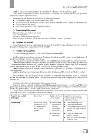 Mati: Eu propun o rubricå cu probleme de matematicå de 1,4 pagini çi alta de sport de o paginå.
Ana: Pentru a obÆine banii necesari revistei propun så pregåtim douå numere pe care så le prezentåm
profesorilor, colegilor çi pårinÆilor noçtri.
Producerea revistei depinde de råspunsurile la urmåtoarele întrebåri:
■ Câte pagini pot pregåti într-o såptåmânå Ana, Liza çi Mati?
■ De câte såptåmâni au nevoie copiii, socotind çi ajutorul dat de colegii lor, pentru a pregåti un numår de revistå?
■ Cât costå tipårirea unei reviste?
■ Cum obÆinem bani pentru a tipåri mai multe numere?
3. Organizarea informaÆiei
Câteva întrebåri jaloneazå aceastå etapå:
Sunt coerente datele?
Ce noÆiuni matematice sunt implicate?
Avem suficiente informaÆii? Satisfac ele într-o måsurå suficientå contextul problemei?
4. Folosirea informatiei
Cu datele pe care le avem se poate råspunde la o parte dintre problemele puse. Se observå cå avem nevoie de
date suplimentare pentru a acoperi ultimul set de întrebåri.
5. Finalizare çi dezvoltare
S-a constatat în etapa anterioarå cå este nevoie de suplimentarea datelor.
Dupå trei såptåmâni, cu ajutorul unor colegi, Ana, Liza çi Mati adunå materialele necesare pentru douå numere de
revistå. Ei discutå despre finanÆarea çi costurile revistei.
Ana: Tipografia ne va costa câte 1000 Euro pentru primele 500 de exemplare çi cu 25% mai puÆin pentru restul.
Mati: Am reuçit så adunåm banii pentru revistå din mai multe surse: câte 3% am pus noi trei din propriile economii,
11% reprezintå subvenÆii nerambursabile, jumåtate din bani reprezintå participårile colegilor noçtri çi lor le datoråm o
jumåtate din încasårile revistei, iar restul de 480 Euro reprezintå împrumuturi fårå dobândå.
Ana: Så presupunem cå 100 de reviste le împårÆim gratuit pentru colaboratori çi ca reclamå çi cå 10% dintre reviste nu
le vom putea vinde.
Mati: Så calculåm preÆul revistei presupunând cå vom obÆine din vânzare cu 10% mai mulÆi bani decât am cheltuit.
Într-o såptåmânå copiii tipåresc primul numår al revistei çi în urmåtoarele douå såptåmâni reuçesc så vândå toate
revistele, mai puÆin cele 100 împårÆite gratuit. Copiii înapoiazå împrumuturile çi plåtesc colegilor partea corespunzåtoare
investiÆiilor lor.
Urmåtoarele întrebåri pot cåpåta råspunsul din aceste noi date:
Ce procent din sumå reprezintå banii împrumutaÆi? CâÆi bani au adunat copiii pentru a investi în revistå? Câte reviste
tipåresc copiii din banii obÆinuÆi? Câte reviste presupun copiii cå vor vinde? CâÆi bani sperå copiii cå vor încasa? Cât a costat o
revistå? Cât au plåtit colegilor? Care este raportul dintre încasåri çi cheltuieli?
Tabelul care urmeazå asociazå tratarea acestei probleme în cadrul unitåÆii de învåÆare corespunzåtoare temei
Rapoarte çi proporÆii din programa çcolarå pentru clasa a VI-a.
SecvenÆe ale unitåÆii
de învåÆare
ConÆinuturi Etapele rezolvarii
unei probleme
Activitati vizand procesul
rezolvarii de probleme în
cadrul fiecarei etape
familiarizare Actualizarea cunoç-
tinÆelor din clasa a
V-a referitoare la
fracÆie, raport,
procent
1. Identificarea
situatiei-pro-
blema çi
formularea
problemei
■ Identificarea scopurilor
■ Identificarea întrebårilor
■ Compararea contextului pro-
blematic cu altele întâlnite
anterior
2. Intelegerea
problemei
■ Citirea problemei çi ve-
rificarea sensului;
■ Separarea a ceea se se da de
ceea ce se cere.
37
Inventar metodologic interactiv
 