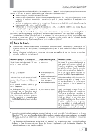 InvestigaÆia este fundamentalå pentru cercetarea çtiinÆificå. Demersul çtiinÆific investigativ are înså similitudini
frapante cu procesul de învåÆare. La fel ca în çtiinÆe, investigaÆia ca demers didactic41
:
■ se centreazå pe o întrebare/ problemå/ fenomen
■ începe cu ceea ce elevii çtiu, angajându-i în cåutarea råspunsurilor çi a explicaÆiilor (ceea ce presupune
colectarea çi analizarea informaÆiilor, avansarea de predicÆii, crearea, modificarea çi respingerea unor
explicaÆii)
■ continuå cu relaÆionarea rezultatelor cu cunoçtiinÆele din domeniu conducând la aprofundarea înÆelegerii çi
la asumarea de cåtre elevi a propriei învåÆåri
■ se finalizeazå cu folosirea noii perspective dobândite pentru a aborda noi probleme çi a testa çi dezvolta
explicaÆiile obÆinute pentru alte fenomene de interes.
In consecinÆå, prin intermediul acestui proces, elevii sunt puçi în situaÆia reorganizårii structurilor de gândire. în
acelaçi mod, oamenii de çtiinÆå îçi reorganizeazå reprezentårile asupra lumii în urma rezultatelor investigaÆiei.
Din aceastå perspectivå, investigaÆia pare så fie o metodå adecvatå didacticii disciplinelor çtiinÆifice, prin aceea
cå propune un demers care conduce la formarea de concepte, deprinderi çi atitudini specifice çtiinÆelor. Råmâne
oare investigaÆia un demers didactic valabil numai pentru învåÆarea çtiinÆelor?
Teme de discuÆie
■ ObservaÆi tabelul urmåtor. El esenÆializeazå douå demersuri investigative reale42
. Datele celor douå investigaÆii au fost
organizate în funcÆie de o serie de etape (poziÆionate pe coloana 2). Pe acest temei, paralelismul celor douå demersuri
este izbitor.
■ AnalizaÆi informaÆiile oferite în fiecare dintre cele trei coloane ale tabelului de mai jos. DiscutaÆi pe marginea
corelaÆiilor posibile. Ce concluzii trageÆi?
Domeniul çtiinÆific, exterior çcolii Etape ale investigaÆiei Domeniul didactic
Un geolog descoperå o pådure de cedri
uscaÆi pe coasta Pacificului
■ observare La inceput de an çcolar, elevii observå cå
celor trei copaci din curtea çcolii nu le cad
frunzele în acelaçi ritm – unul çi-a pierdut
complet frunzele, un al doilea are multe
frunze galbene, ultimul este încå verde.
De ce s-au uscat cedrii?
ToÆi copacii s-au uscat în aceeaçi perioadå?
Este de vinå activitatea vulcanicå (prezentå
în zonå)?
Cauza poate fi inundarea solului cu apa
såratå a oceanului?
■ manifestarea curio-
zitåÆii
■ formularea întrebårilor
pornind de la cunoç-
tinÆe anterioare
■ avansarea ipotezelor
De ce sunt copacii diferiÆi? Ei aråtau ab-
solut la fel înainte de sosirea toamnei!
Copiii avanseazå mai multe råspunsuri: fe-
nomenul are legåturå cu soarele/ cu exce-
sul de apå/ cu lipsa apei/ cu solul otråvit/ cu
vârsta copacilor/ cu insecte parazite/ cu
anotimpul.
La datarea cu Carbon 14, a rezultat cå
toÆi copacii au fost distruçi cu aprox.
300 ani în urmå. Analiza de sol a infir-
mat existenÆa unor depozite vulcanice.
In plus trunchiurile nu erau carbonizate
– probå cå pådurea nu fusese atinså de
lavå.
■ colectarea de probe Copiii s-au împårÆit în grupe fiecare ex-
plorând una din ipotezele de mai sus.
Verificarea facturilor de cumpårare a
copacilor a evidenÆiat cå au aceeaçi vârstå
çi cå sunt identici ca soi. Observarea
umiditåÆii solului a aråtat cå pomul des-
frunzit are rådåcinile mereu în apå, cel
cu frunze galbene le are adesea în apå,
cel cu frunze verzi nu le are niciodatå în
apå deçi solul în care se aflå este umed.
39
Inventar metodologic interactiv
41
Etapele investigaÆiei variazå dupå diferiÆi autori. Iatå mai jos paçii propuçi în National Standards for Science
Education, 1996: observare, formulare de întrebåri, examinarea surselor de informare, proiectarea investigaÆiei,
colectarea, analizarea çi interpretarea informaÆiilor, propunerea råspunsurilor çi a explicaÆiilor, comunicarea
rezultatelor.
42
Cele 2 demersuri investigative sunt prezentate pe larg in Inquiry and the National Science Education Standards:
A Guide for Teaching and Learning, Center for Science, Mathematics, and Engineering Education, The
National Academies Press, Washington 2000;
 