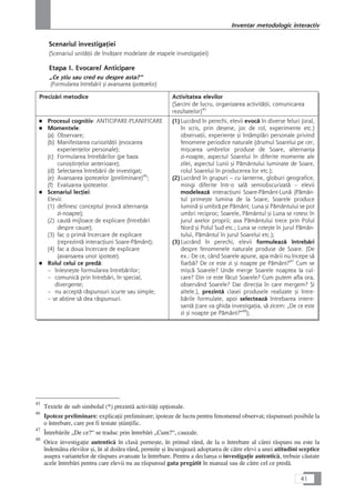 Scenariul investigaÆiei
(Scenariul unitåÆii de învåÆare modelate de etapele investigaÆiei)
Etapa I. Evocare/ Anticipare
„Ce çtiu sau cred eu despre asta?“
(Formularea întrebårii çi avansarea ipotezelor)
Precizåri metodice Activitatea elevilor
(Sarcini de lucru, organizarea activitåÆii, comunicarea
rezultatelor)45
■ Procesul cognitiv: ANTICIPARE-PLANIFICARE
■ Momentele:
(a) Observare;
(b) Manifestarea curiozitåÆii (evocarea
experienÆelor personale);
(c) Formularea întrebårilor (pe baza
cunoçtinÆelor anterioare);
(d) Selectarea întrebårii de investigat;
(e) Avansarea ipotezelor (preliminare)46
;
(f) Evaluarea ipotezelor.
■ Scenariul lecÆiei:
Elevii:
(1) definesc conceptul (evocå alternanÆa
zi-noapte);
(2) cautå mijloace de explicare (întrebåri
despre cauze);
(3) fac o primå încercare de explicare
(reprezintå interacÆiuni Soare-Påmânt);
(4) fac a doua încercare de explicare
(avansarea unor ipoteze).
■ Rolul celui ce predå:
– înlesneçte formularea întrebårilor;
– comunicå prin întrebåri, în special,
divergente;
– nu acceptå råspunsuri scurte sau simple;
– se abÆine så dea råspunsuri.
(1)Lucrând în perechi, elevii evocå în diverse feluri (oral,
în scris, prin desene, joc de rol, experimente etc.)
observaÆii, experienÆe çi întâmplåri personale privind
fenomene periodice naturale (drumul Soarelui pe cer,
miçcarea umbrelor produse de Soare, alternanÆa
zi-noapte, aspectul Soarelui în diferite momente ale
zilei, aspectul Lunii çi Påmântului luminate de Soare,
rolul Soarelui în producerea lor etc.);
(2)Lucrând în grupuri – cu lanterne, globuri geografice,
mingi diferite într-o salå semiobscurizatå – elevii
modeleazå interacÆiuni Soare-Påmânt-Lunå (Påmân-
tul primeçte lumina de la Soare; Soarele produce
luminå çi umbrå pe Påmânt; Luna çi Påmântului se pot
umbri reciproc; Soarele, Påmântul çi Luna se rotesc în
jurul axelor proprii; axa Påmântului trece prin Polul
Nord çi Polul Sud etc.; Luna se roteçte în jurul Påmân-
tului, Påmântul în jurul Soarelui etc.);
(3)Lucrând în perechi, elevii formuleazå întrebåri
despre fenomenele naturale produse de Soare. (De
ex.: De ce, când Soarele apune, apa mårii nu începe så
fiarbå? De ce este zi çi noapte pe Påmânt?47
Cum se
miçcå Soarele? Unde merge Soarele noaptea la cul-
care? Din ce este fåcut Soarele? Cum putem afla ora,
observând Soarele? Dar direcÆia în care mergem? Çi
altele.), prezintå clasei produsele realizate çi între-
bårile formulate, apoi selecteazå întrebarea intere-
santå (care va ghida investigaÆia, så zicem: „De ce este
zi çi noapte pe Påmânt?“48
);
41
Inventar metodologic interactiv
45
Textele de sub simbolul (*) prezintå activitåÆi opÆionale.
46
Ipoteze preliminare: explicaÆii preliminare; ipoteze de lucru pentru fenomenul observat; råspunsuri posibile la
o întrebare, care pot fi testate çtiinÆific.
47
Întrebårile „De ce?“ se traduc prin întrebåri „Cum?“, cauzale.
48
Orice investigaÆie autenticå în claså porneçte, în primul rând, de la o întrebare al cårei råspuns nu este la
îndemâna elevilor çi, în al doilea rând, permite çi încurajeazå adoptarea de cåtre elevi a unei atitudini sceptice
asupra variantelor de råspuns avansate la întrebare. Pentru a declança o investigaÆie autenticå, trebuie cåutate
acele întrebåri pentru care elevii nu au råspunsul gata pregåtit în manual sau de cåtre cel ce predå.
 