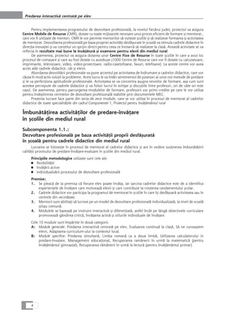 Pentru implementarea programului de dezvoltare profesionalå, la nivelul fiecårui judeÆ, proiectul va asigura
Centre Mobile de Resurse (CMR), dotate cu toate mijloacele necesare unui proces eficient de formare çi mentorat.,
care vor fi utilizate de mentori. CMR le vor permite mentorilor så viziteze çcolile çi så realizeze formarea çi activitatea
de mentorat. Dezvoltarea profesionalå pe baza propriei activitåÆi desfåçurate în çcoalå va stimula cadrele didactice în
direcÆia inovaÆiei çi va constitui un sprijin direct pentru ceea ce încearcå så realizeze la claså. Aceastå activitate se va
reflecta în rezultate mai bune la învåÆåturå çi examene pentru elevii din mediul rural.
De asemenea, proiectul va asigura dotarea unor Centre Fixe de Resurse în toate çcolile în care a avut loc
procesul de comasare çi care au fost dotate cu autobuze (1000 Centre de Resurse care vor fi dotate cu calculatoare,
imprimante, televizoare, video, video-proiectoare, radio-casetofoane, faxuri, telefoane). La aceste centre vor avea
acces atât cadrele didactice, cât çi elevii.
Abordarea dezvoltårii profesionale va pune accentul pe activitatea de îndrumare a cadrelor didactice, care vor
cåuta în mod activ soluÆii la probleme. Acest lucru le va întåri sentimentul de posesori ai unor noi metode de predare
çi le va perfecÆiona aptitudinile profesionale. Activitatea se va concentra asupra nevoilor de formare, aça cum sunt
acestea percepute de cadrele didactice çi va folosi lucrul în echipe çi discuÆiile între profesori, ori de câte ori este
cazul. De asemenea, pentru parcurgerea modulelor de formare, profesorii vor primi credite pe care le vor utiliza
pentru îndeplinirea cerinÆelor de dezvoltare profesionalå stabilite prin documentele MEC.
Prezenta lucrare face parte din seria de zece module, care se vor utiliza în procesul de mentorat al cadrelor
didactice de toate specialitåÆile din cadrul Componentei 1, Proiectul pentru învåÆåmântul rural
ÎmbunåtåÆirea activitåÆilor de predare-învåÆare
în çcolile din mediul rural
Subcomponenta 1.1.:
Dezvoltare profesionalå pe baza activitåÆii proprii desfåçuratå
în çcoalå pentru cadrele didactice din mediul rural
Lucrarea se foloseçte în procesul de mentorat al cadrelor didactice çi are în vedere susÆinerea îmbunåtåÆirii
calitåÆii procesului de predare-învåÆare-evaluare în çcolile din mediul rural.
Principiile metodologice utilizate sunt cele ale:
■ flexibilitåÆii
■ învåÆårii active
■ individualizårii procesului de dezvoltare profesionalå
Premise:
1. Se pleacå de la premisa cå fiecare elev poate învåÆa, iar sarcina cadrelor didactice este de a identifica
experienÆele de învåÆare care motiveazå elevii çi care contribuie la creçterea randamentului çcolar.
2. Cadrele didactice vor participa la programul de mentorat în çcolile în care îçi desfåçoarå activitatea sau în
centrele din vecinåtate.
3. Mentorii sunt abilitaÆi så lucreze pe un model de dezvoltare profesionalå individualizatå, la nivel de scoalå
çi/sau comunå.
4. Modulele se bazeazå pe instruire interactivå çi diferenÆiatå, astfel încât pe lângå obiectivele curriculare
promoveazå gândirea criticå, învåÆarea activå çi stilurile individuale de învåÆare.
Cele 10 module sunt împårÆite în douå categorii:
A: Module generale: Predarea interactivå centratå pe elev, Evaluarea continuå la claså, Så ne cunoaçtem
elevii, Adaptarea curriculum-ului la contextul local.
B: Module specifice: Predarea simultanå, Limba romanå ca a doua limbå, Utilizarea calculatorului in
predare-învatare, Management educaÆional, Recuperarea ramânerii în urmå la matematicå (pentru
învåÆåmântul gimnazial), Recuperarea råmânerii în urmå la lecturå (pentru învåÆåmântul primar).
4
Predarea interactivå centratå pe elev
 