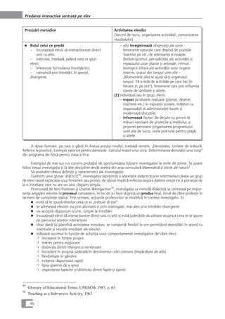 Precizåri metodice Activitatea elevilor
(Sarcini de lucru, organizarea activitåÆii, comunicarea
rezultatelor)
■ Rolul celui ce predå
– încurajeazå elevii så interacÆioneze direct
unii cu alÆii;
– intervine, mediazå, judecå ceea ce spun
elevii;
– înlesneçte formularea întrebårilor;
– comunicå prin întrebåri, în special,
divergente.
– alÆii înregistreazå observaÆii ale unor
fenomene naturale care depind de poziÆiile
Soarelui pe cer, de alternanÆa zi-noapte
(heliotropismul, periodicitåÆi ale activitåÆii çi
repausului unor plante çi animale, ritmuri
biologice zilnice ale activitåÆii unor organe
interne, orarul din timpul unei zile –
„Momentele zilei te ajutå så-Æi organizezi
timpul. Få o listå de activitåÆi pe care faci în
fiecare zi, pe ore“), fenomene care pot influenÆa
starea de sånåtate çi altele;
(2)Individual sau în grup, elevii:
– expun produsele realizate (plançe, desene,
machete etc.) în expoziÆii çcolare, întâlniri cu
responsabili ai administraÆiei locale çi
modereazå discuÆiile;
– informeazå factori de decizie cu privire la
måsuri necesare de protecÆie a mediului, a
propriei persoane (organizarea programului
unei zile de lucru, orele potrivite pentru plajå)
çi altele.
A doua ilustrare, pe care o gåsiÆi în Anexa acestui modul, trateazå temele: „Densitatea. Unitate de måsurå.
Referire la practicå. Exemple valorice pentru densitate. Calculul masei unui corp. Determinarea densitåÆii unui corp“
din programa de fizicå pentru clasa a VI-a.
Exemplul de mai sus v-a convins probabil de oportunitatea folosirii investigaÆiei la orele de çtiinÆe. Se poate
folosi totuçi investigaÆia çi la alte discipline decât acelea din aria curricularå Matematicå çi çtiinÆe ale naturii?
Så analizåm câteva definiÆii çi caracteristici ale investigaÆiei.
Conform unui glosar UNESCO49
, investigaÆia reprezintå o abordare didacticå prin intermediul cåreia un grup
de elevi cautå explicaÆia unui fenomen sau proces; de obicei implicå reflecÆia asupra datelor empirice çi porneçte de
la o întrebare care nu are un unic råspuns simplu.
Promovatå de Neil Postman çi Charles Weingartner50
, investigaÆia ca metodå didacticå se centreazå pe impor-
tanÆa angajårii elevilor în procesul cunoaçterii, în loc de a-i face så preia un produs final, livrat de cåtre profesor în
termeni de cunoçtinÆe statice. Prin urmare, acÆiunile profesorilor se modificå în context investigativ. Ei:
■ evitå så le spunå elevilor ceea ce ei „trebuie så çtie“
■ se adreseazå elevilor nu prin afirmaÆii ci prin interogaÆii, mai ales prin întrebåri divergente
■ nu acceptå råspunsuri scurte, simple la întrebåri
■ încurajeazå elevii så interacÆioneze direct unii cu alÆii çi evitå judecåÆile de valoare asupra a ceea ce se spune
pe parcursul acestor interacÆiuni
■ chiar dacå îçi planificå activitatea minuÆios, se comportå flexibil la ore permiÆând dezvoltåri în acord cu
interesele çi nevoile imediate ale elevilor
■ måsoarå succesul în funcÆie de achiziÆia unor comportamente investigative de cåtre elevi:
❍ încredere în forÆele proprii
❍ interes pentru explorare
❍ distincÆia dintre relevant çi nerelevant
❍ încredere în propria judecatå în detrimentul celei comune (împårtåçite de alÆii)
❍ flexibilitate în gândire
❍ evitarea råspunsului rapid
❍ lipsa spaimei de a greçi
❍ respectarea faptelor çi distincÆia dintre fapte çi opinie
46
Predarea interactivå centratå pe elev
49
Glossary of Educational Terms, UNESCO, 1987, p. 63
50
Teaching as a Subversive Activity, 1967
 