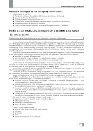 ProiectaÆi o investigaÆie pe care så o aplicaÆi ulterior la claså.
FolosiÆi reperele de mai jos:
■ PorniÆi de la o întrebare (formulaÆi întrebåri incitante, deschizåtoare de drumuri)
■ SugeraÆi elevilor surse de informare
■ SprijiniÆi proiectarea investigaÆiei de cåtre elevi
■ UrmåriÆi modul în care sunt colectate çi interpretate datele. AcordaÆi ajutor când este cazul.
■ IncurajaÆi propunerea de råspunsuri çi explicaÆiile
■ LåsaÆi elevii så-çi foloseascå imaginaÆia pentru a gåsi forma de comunicare a rezultatelor
Studiul de caz. FOCUS: Aria curricularå Om çi societate çi nu numai!
Temå de discuÆie:
DefiniÆi studiul de caz. Ce atribute trebuie så aibå cazul pentru a se constitui studiul de caz?
In domenii exterioare çcolii, studiul de caz se referå la strângerea çi prezentarea de informaÆii detaliate despre
un individ/ grup mic sau grup ca întreg, incluzând adesea rapoarte sau mårturii ale subiecÆilor înçiçi. O formå de
cercetare descriptivå calitativå, studiul de caz aruncå o privire temeinicå asupra obiectului cercetårii çi trage concluzii
specifice doar pentru respectivul obiect çi numai în contextul studiat. Cercetåtorii nu cautå un adevår universal,
generalizabil çi nici în mod special relaÆii cauzå-efect tipice; în schimb este manifest interesul pentru explorarea
detaliilor çi descriere.
Studiile de caz examineazå interrelaÆiile dintre toate variabilele pentru a permite o cât mai completå înÆelegere
a unui eveniment sau a unei situaÆii. Acest lucru este posibil prin intermediul unei descrieri de profunzime:
■ a entitåÆii ce urmeazå så fie examinatå;
■ a circumstanÆelor în care se gåseçte çi în cadrul cårora entitatea evolueazå;
■ a caractersticilor indivizilor çi/ sau a comunitåÆii din care aceasta provine.
Spre deosebire de metodele cantitative de cercetare de tipul sondajului (care adreseazå întrebåri de tipul cine,
ce, unde, cât sau câÆi) sau al analizei de arhivå (care situeazå în timp çi într-un context istoric), studiul de caz este de
preferat atunci când se cautå råspunsuri la întrebårile de tip cum sau de ce.
Un cercetåtor va recurge de asemenea la studiul de caz atunci când are puÆin control asupra evenimentelor sau
când focalizarea este pe un context de viaÆå realå.
De cele mai multe ori, studiul de caz presupune o problemå care cautå o înÆelegere holisticå a unui eveniment
sau a unei situaÆii prin folosirea raÆionamentului inductiv (de la aspecte specifice la termeni mai generali).
Scopul unui studiu de caz este så ofere noi variabile çi întrebåri pentru progresul cercetårii.
Datå fiind multitudinea de posibile obiecte de cercetat dar çi a intenÆiilor cercetåtorilor, studiile de caz sunt
foarte diverse. Prezentåm mai jos o tipologie a studiilor de caz:
■ ilustrative (studii de caz descriptive care folosesc 1-2 exemple/ ocurenÆe ale unei entitåÆi având ca scop
familiarizarea cu ceea ce este nefamiliar)
■ exploratorii (studii de caz pilot, condensate pentru a identifica aspecte de cercetat çi a selecta instrumente
de måsurå înainte de demararea unei ample investigaÆii)
■ cumulative (studii de caz care combinå/ concateneazå rezultate/studii din mai multe spaÆii efectuate în
momente diferite, în ideea obÆinerii de generalizåri fårå a derula o nouå examinare çi economisând astfel o
serie de resurse)
■ critice (studii de caz care examineazå una sau mai multe locaÆii fie pentru a studia o situaÆie unicå (evident
fårå intenÆii de generalizare) fie pentru a pune în discuÆie un adevår generalizat sau afirmat ca universal)
Din punct de vedere metodologic, cercetarea are în vedere:
■ aspectele de studiat/ întrebårile la care se cautå un råspuns
■ informaÆiile relevante
■ informaÆiile care trebuie strânse
■ modul de analizå a datelor
Pentru a strânge date se folosesc:
■ observåri directe sau observåri ale participanÆilor
■ interviuri
■ protocoale
■ teste
■ analizå de surse(scrise, orale, artefacte)
47
Inventar metodologic interactiv
 