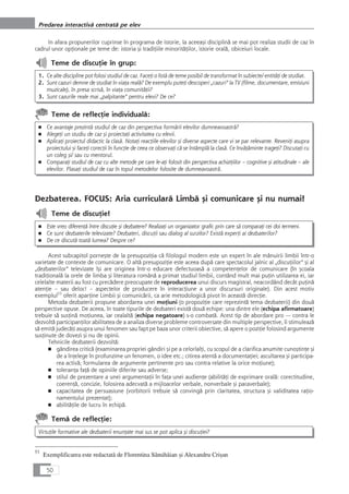 In afara propunerilor cuprinse în programa de istorie, la aceeaçi disciplinå se mai pot realiza studii de caz în
cadrul unor opÆionale pe teme de: istoria çi tradiÆiile minoritåÆilor, istorie oralå, obiceiuri locale.
Teme de discuÆie în grup:
1. Ce alte discipline pot folosi studiul de caz. FaceÆi o listå de teme posibil de transformat în subiecte/ entitåÆi de studiat.
2. Sunt cazuri demne de studiat în viaÆa realå? De exemplu puteÆi descoperi „cazuri“ la TV (filme, documentare, emisiuni
muzicale), în presa scriså, în viaÆa comunitåÆii?
3. Sunt cazurile reale mai „palpitante“ pentru elevi? De ce?
Teme de reflecÆie individualå:
■ Ce avantaje prezintå studiul de caz din perspectiva formårii elevilor dumneavoastrå?
■ AlegeÆi un studiu de caz çi proiectaÆi activitatea cu elevii.
■ AplicaÆi proiectul didactic la claså. NotaÆi reacÆiile elevilor çi diverse aspecte care vi se par relevante. ReveniÆi asupra
proiectului çi faceÆi corecÆii în funcÆie de ceea ce observaÆi cå se întâmplå la claså. Ce învåÆåminte trageÆi? DiscutaÆi cu
un coleg çi/ sau cu mentorul.
■ ComparaÆi studiul de caz cu alte metode pe care le-aÆi folosit din perspectiva achiziÆiilor – cognitive çi atitudinale – ale
elevilor. PlasaÆi studiul de caz în topul metodelor folosite de dumneavoastrå.
Dezbaterea. FOCUS: Aria curricularå Limbå çi comunicare çi nu numai!
Teme de discuÆie!
■ Este vreo diferenÆå între discuÆie çi dezbatere? RealizaÆi un organizator grafic prin care så comparaÆi cei doi termeni.
■ Ce sunt dezbaterile televizate? Dezbateri, discuÆii sau dialog al surzilor? Existå experÆi ai dezbaterilor?
■ De ce discutå toatå lumea? Despre ce?
Acest subcapitol porneçte de la presupoziÆia cå filologul modern este un expert în ale mânuirii limbii într-o
varietate de contexte de comunicare. O altå presupoziÆie este aceea dupå care spectacolul jalnic al „discuÆiilor“ çi al
„dezbaterilor“ televizate îçi are originea într-o educare defectuoaså a competenÆelor de comunicare (în çcoala
tradiÆionalå la orele de limba çi literatura românå a primat studiul limbii, contând mult mai puÆin utilizarea ei, iar
celelalte materii au fost cu precådere preocupate de reproducerea unui discurs magistral, neacordând decât puÆinå
atenÆie – sau deloc! – aspectelor de producere în interacÆiune a unor discursuri originale). Din acest motiv
exemplul53
oferit aparÆine Limbii çi comunicårii, ca arie metodologicå pivot în aceastå direcÆie.
Metoda dezbaterii propune abordarea unei moÆiuni (o propoziÆie care reprezintå tema dezbaterii) din douå
perspective opuse. De aceea, în toate tipurile de dezbateri existå douå echipe: una dintre ele (echipa afirmatoare)
trebuie så susÆinå moÆiunea, iar cealaltå (echipa negatoare) s-o combatå. Acest tip de abordare pro — contra le
dezvoltå participanÆilor abilitatea de a analiza diverse probleme controversate din multiple perspective, îi stimuleazå
så emitå judecåÆi asupra unui fenomen sau fapt pe baza unor criterii obiective, så apere o poziÆie folosind argumente
susÆinute de dovezi çi nu de opinii.
Tehnicile dezbaterii dezvoltå:
■ gândirea criticå (examinarea propriei gândiri çi pe a celorlalÆi, cu scopul de a clarifica anumite cunoçtinÆe çi
de a înÆelege în profunzime un fenomen, o idee etc.; citirea atentå a documentaÆiei; ascultarea çi participa-
rea activå; formularea de argumente pertinente pro sau contra relative la orice moÆiune);
■ toleranÆa faÆå de opiniile diferite sau adverse;
■ stilul de prezentare a unei argumentaÆii în faÆa unei audienÆe (abilitåÆi de exprimare oralå: corectitudine,
coerenÆå, concizie, folosirea adecvatå a mijloacelor verbale, nonverbale çi paraverbale);
■ capacitatea de persuasiune (vorbitorii trebuie så convingå prin claritatea, structura çi validitatea raÆio-
namentului prezentat);
■ abilitåÆile de lucru în echipå.
Temå de reflecÆie:
VirtuÆile formative ale dezbaterii enunÆate mai sus se pot aplica çi discuÆiei?
50
Predarea interactivå centratå pe elev
53
Exemplificarea este redactatå de Florentina Sâmihåian çi Alexandru Criçan
 