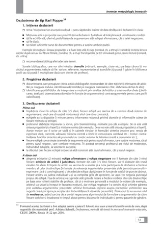 Dezbaterea de tip Karl Popper54
1. IniÆierea dezbaterii
❒ tema / moÆiunea este anunÆatå cu douå – patru såptåmâni înainte de data desfåçurårii dezbaterii în claså;
■ MoÆiunea este o propoziÆie care prezintå tema dezbaterii. Ea trebuie så îndeplineascå urmåtoarele condiÆii:
■ så fie echilibratå, oferind posibilitatea de argumentare atât echipei afirmatoare, cât çi celei negatoare;
■ så fie clarå;
■ så existe suficiente surse de documentare pentru a susÆine ambele poziÆii.
Exemple de moÆiuni: Sintaxa propoziÆiei çi a frazei este utilå în viaÆå (românå, cls. a VIII-a)/ Ecranizårile incitå la lectura
cårÆilor dupå care au fost fåcute filmele, (românå, cls. a IX-a)/ Enciclopediile pe CD stimuleazå gustul pentru lecturå (românå,
cls. a IX-a)
❒ recomandarea bibliografiei adecvate temei.
Sursele bibliografice, care vor oferi elevilor dovezile (mårturii, exemple, citate etc.) pe baza cårora îçi vor
alcåtui argumentarea, trebuie så fie: variate, relevante, reprezentative çi accesibile (så poatå fi gåsite în biblioteca
çcolii sau så poatå fi multiplicate dacå sunt oferite de profesor).
2. Pregåtirea dezbaterii
❒ documentarea, care presupune citirea activå a bibliografiei recomandate de cåtre toÆi elevii (efectuarea de adno-
tåri pe marginea textului, identificarea de întrebåri pe marginea materialelor citite, elaborarea de fiçe de idei);
❒ identificarea posibilitåÆilor de interpretare a moÆiunii prin analiza definiÆiilor çi a termenilor-cheie (clasifi-
carea, analiza çi sistematizarea dovezilor în funcÆie de argumentele çi contraargumentele pentru care pot fi
valorificate).
3. Desfåçurarea dezbaterii
Prima orå
■ împårÆirea clasei în echipe de câte 3-5 elevi; fiecare echipå are sarcina de a construi douå sisteme de
argumentare: unul care så susÆinå moÆiunea çi altul care så o contrazicå;
■ echipele au la dispoziÆie 5 minute pentru informarea reciprocå privind dovezile çi informaÆiile culese de
fiecare membru al echipei;
■ profesorul stabileçte împreunå cu elevii, prin brainstorming, motivele pro (de exemplu: De ce este utilå
sintaxa propoziÆiei çi a frazei?) çi motivele contra (de exemplu: De ce nu este utilå sintaxa propoziÆiei çi a frazei?).
Aceste motive vor fi scrise pe tablå çi în caietele elevilor în formulåri sintetice (motive pro: nevoia de
exprimare clarå, coerentå, adecvatå, folosirea corectå a limbii în comunicarea cotidianå etc.; motive contra:
învåÆarea funcÆiilor sintactice ale pronumelui nu conduc automat la folosirea corectå a pronumelui etc.);
■ fiecare echipå construieçte sistemele de argumente atât pentru cazul afirmator, care susÆine moÆiunea, cât çi
pentru cazul negator, care combate moÆiunea. În aceastå secvenÆå profesorul are rolul de moderator,
îndrumând echipele, la solicitårile acestora;
■ la sfârçitul orei fiecare echipå trebuie så aibå construit atât cazul afirmator, cât çi cazul negator.
A doua orå
■ alegerea echipelor (2 minute): echipa afirmatoare çi echipa negatoare vor fi formate din câte 3 elevi
fiecare; echipele de arbitri / judecåtori, formate din câte 3-5 elevi fiecare, vor fi alcåtuite din restul
elevilor din claså. Echipele de arbitri au sarcina de a analiza çi a nota participarea la dezbatere a fiecårui
membru al celor douå echipe (în funcÆie de relevanÆa argumentelor prezentate çi de prestaÆia personalå –
exprimare clarå çi convingåtoare) çi de a decide echipa câçtigåtoare în funcÆie de totalul de puncte obÆinut.
Fiecare arbitru va judeca individual çi-çi va completa grila de apreciere, iar apoi vor negocia punctajul
propus de echipå. Fiça de arbitraj va cuprinde atât grila de notare a fiecårui vorbitor din cele douå echipe
pe baza unor criterii stabilite de profesor, cât çi o motivare personalå a modului de notare (de exemplu,
arbitrul s-a situat la început în favoarea moÆiunii, dar echipa negatoare l-a convins så-çi schimbe pårerea
prin calitatea argumentelor prezentate; arbitrul formuleazå impresii asupra prestaÆiilor vorbitorilor sau
sugestii care-i pot ajuta pe aceçtia så-çi îmbunåtåÆeascå viitoarele prezentåri). Profesorul îçi va asuma rolul
de moderator, având sarcina de a urmåri respectarea algoritmului de formulare a argumentelor de cåtre
fiecare vorbitor çi încadrarea în timpul alocat pentru discursurile individuale çi pentru pauzele de gândire.
51
Inventar metodologic interactiv
54
Formatul acestei dezbateri a fost adaptat pentru a putea fi folositå mai uçor çi mai eficient în orele de curs, dupå
sugestiile din materialul prof. Adriana Schnell, Dezbaterea, metodå eficientå în procesul instructiv-educativ,
CEDU 2000+, Sinaia 18-22 apr. 2001.
 