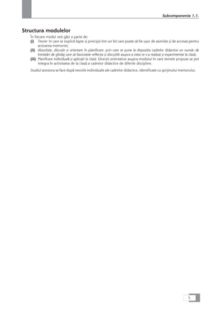 Structura modulelor
În fiecare modul veÆi gåsi o parte de:
(i) Teorie: în care se explicå fapte çi principii într-un fel care poate så fie uçor de asimilat çi de accesat pentru
activarea memoriei;
(ii) AbsorbÆie, discuÆie çi orientare în planificare: prin care se pune la dispoziÆia cadrelor didactice un numår de
întrebåri de ghidaj care så favorizeze reflecÆia çi discuÆiile asupra a ceea ce s-a realizat çi experimentat la claså;
(iii) Planificare individualå çi aplicaÆii la claså: DirecÆii orientative asupra modului în care temele propuse se pot
integra în activitatea de la claså a cadrelor didactice de diferite discipline.
Studiul acestora se face dupå nevoile individuale ale cadrelor didactice, identificate cu sprijinului mentorului.
5
Subcomponenta 1.1.
 