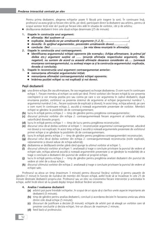 Pentru prima dezbatere, alegerea echipelor poate fi fåcutå prin tragere la sorÆi. În continuare înså,
profesorul va avea grijå ca fiecare elev så fie, pe rând, participant direct la dezbatere sau arbitru, pentru cå
scopul acestor lecÆii este så-l punå pe fiecare elev atât în situaÆia de vorbitor, cât çi de arbitru;
■ desfåçurarea dezbaterii între cele douå echipe desemnate (25 de minute):
1. Etapele în construcÆia unui argument:
■ afirmaÆia: Noi susÆinem cå ………………………………………………..…………………;
■ explicaÆia: bazându-ne pe urmåtoarele argumente (1,2,3)…………………….......;
■ dovezile: În sprijinul argumentelor, prezentåm urmåtoarele dovezi……….……;
■ concluzia: Deci ………………………........…. (se reia ideea enunÆatå în afirmaÆie);
2. Etapele în construcÆia unui contraargument:
■ identificarea argumentului echipei oponente (de exemplu:; Echipa afirmatoare, la primul (al
doilea etc.) argument susÆine cå …… (enunÆå afirmaÆia respectivului argument). Noi,
negatorii, nu suntem de acord cu aceastå afirmaÆie deoarece consideråm cå…… (urmeazå
enunÆarea contraargumentului, cu aceleaçi etape ca çi la construcÆia argumentului: explicaÆia,
dovada çi concluzia);
3. Etapele în reconstrucÆia unui argument contraargumentat anterior:
■ reenunÆarea afirmaÆiei argumentului iniÆial;
■ reenunÆarea afirmaÆiei contraargumentului echipei oponente;
■ întårirea poziÆiei echipei cu noi explicaÆii çi noi dovezi.
Paçii dezbaterii
(a) una dintre echipe (fie cea afirmatoare, fie cea negatoare) va începe dezbaterea. O vom numi în continuare
echipa 1. Fiecare membru al echipei va vorbi pe rând. Primii vorbitori din fiecare echipå îçi vor prezenta
coechipierii çi vor enunÆa poziÆia pro sau contra pe care o vor argumenta în cadrul dezbaterii; dupå
enunÆarea poziÆiei, vorbitorul va prezenta sistemul de argumente al echipei (argumentul numårul 1,
argumentul numårul 2 etc., fiecare susÆinute de explicaÆii çi dovezi); în acest timp, echipa adverså, pe care
o vom numi în continuare echipa 2, ascultå çi noteazå argumentele prezentate de vorbitor. Membrii
echipei se gândesc la posibilele cåi de contraargumentare;
(b) lucru în echipå pentru echipa 2 — timp de gândire pentru pregåtirea contraargumentelor;
(c) discursul primului vorbitor din echipa 2: contraargumenteazå fiecare argument al celeilalte echipe,
valorificând dovezile proprii;
(d) lucru în echipå pentru echipa 1 — timp de lucru pentru pregåtirea reconstrucÆiei;
(e) discursul celui de-al doilea vorbitor al echipei 1: reconstruieçte argumentul contraargumentat, aducând
noi dovezi çi noi explicaÆii; în acest timp echipa 2 ascultå çi noteazå argumentele prezentate de vorbitorul
primei echipe çi se gândeçte la posibilele cåi de contraargumentare;
(f) lucru în echipå pentru echipa 2 — timp de gândire pentru pregåtirea contraargumentårii reconstrucÆiei;
(g) discursul celui de-al doilea vorbitor din echipa 2: contraargumenteazå reconstrucÆia (noile explicaÆii,
raÆionamente çi dovezi aduse de echipa adverså);
(h) dezbaterea se desfåçoarå similar pânå când ajunge la ultimul vorbitor al echipei 1;
(i) discursul ultimului vorbitor al echipei 1: analizeazå çi trage o concluzie privitoare la punctul de vedere al
echipei sale; echipa adverså ascultå çi noteazå argumentele prezentate çi se gândeçte la modalitåÆi de a
trage o concluzie a dezbaterii din punctul de vedere al propriei echipe;
(j) lucru în echipå pentru echipa 2 — timp de gândire pentru pregåtirea analizei dezbaterii din punctul de
vedere al celei de a doua echipe;
(k) discursul ultimului vorbitor din echipa 2: analizeazå çi trage o concluzie privitoare la punctul de vedere al
echipei sale;
Profesorul va aloca un timp (maximum 3 minute) pentru discursul fiecårui vorbitor çi pentru pauzele de
gândire (1 minut) în funcÆie de numårul de membri din fiecare echipå, astfel încât så se încadreze în cele 25 de
minute destinate dezbaterii propriu-zise. Profesorul sau un elev va cronometra fiecare intervenÆie çi activitatea în
echipe, astfel încât elevii så nu poatå depåçi timpul dedicat fiecårei secvenÆe.
4. Analiza / evaluarea dezbaterii
(a) arbitrii pot pune întrebåri echipelor, în scopul de a-i ajuta så-çi clarifice unele aspecte importante ale
dezbaterii (5 minute);
(b) timp de gândire pentru analiza dezbaterii, concluzii çi acordarea deciziei în favoarea uneia sau alteia
dintre cele douå echipe (5 minute);
(c) discursuri de justificare a deciziei (8 minute): echipele de arbitri pot så aleagå un vorbitor care så
prezinte concluziile çi decizia echipei, într-un discurs de maximum 2 minute;
(d) feed back-ul profesorului.
52
Predarea interactivå centratå pe elev
 