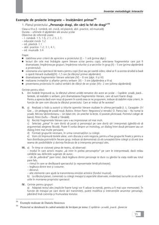 Exemple de proiecte integrate – învåÆåmânt primar58
1. Planul proiectului „Personaje dragi, din cårÆi la fel de dragi“59
Clasa a IV-a (l. românå, ed. civicå, ed.plasticå, abil. practice, ed.muzicalå)
Durata – ultimele 4 såptåmâni ale anului çcolar
Obiective de referinÆå vizate:
– l. românå- 1.5; 1.6; 2.1; 2.5; 2.7;
– educaÆie civicå- 3.2
– ed. plasticå- 1.1
– abil. practice- 1.2; 3.1; 4.1;
– ed. muzicalå- 3.4
Etape:
■ stabilirea unor criterii de apreciere a proiectului (I) – 1 orå (prima såpt.)
■ lecturi din cele mai îndrågite opere literare scrise pentru copii; selectarea fragmentelor care pot fi
dramatizate; împårÆirea pe grupuri; împårÆirea rolurilor çi a sarcinilor în grup (II) – 5 ore (prima såptåmânå
a proiectului)
■ vizionarea unui spectacol de teatru pentru copii (live sau pe casetå video; ideal ar fi ca acesta så aibå la bazå
o operå literarå studiatå)(III) -1,5 ore (la sfârçitul primei såptåmâni)
■ dramatizarea fragmentelor literare selectate (IV) – 8 ore (såpt. II çi III)
■ realizarea invitaÆiilor çi afiçelor pentru serbare- (V) – 3 ore (såptåmâna a III-a)
■ prezentarea proiectului în cadrul serbårii de sfârçit de an çcolar (VI)– 2 ore (ultima såptåmânå)
CerinÆe pentru elevi:
I. Am hotårât împreunå ca, la sfârçitul ultimei unitåÆi tematice din acest an çcolar – Copilårie- çcoalå, joacå...
fantezie, så realizåm o serbare, prin dramatizarea fragmentelor literare, care vå sunt foarte dragi.
Pentru a aprecia dacå vom reuçi så punem în scenå ceea ce ne propunem, trebuie så stabilim niçte criterii, în
funcÆie de care vom discuta la sfârçitul proiectului. Care ar trebui så fie acestea?
II. a) RealizaÆi o listå cu autorii çi titlurile operelor literare studiate în ultima perioadå (I. L. Caragiale- D-l
Goe..., Un pedagog de çcoalå nouå, Bubico; Anton Pann- Negustorul çi nerodul; O. Pancu-Iaçi – Nu numai la
çcoalå; Mircea Sântimbreanu – Un båiat citit, Un çmecher la lecÆie, O poveste plicticoaså, Portretul colegei de
bancå; Petre Dulfu – Påcalå çi Tândalå).
b) RecitiÆi fragmentele literare care v-au impresionat cel mai mult.
c) SelectaÆi „piesa“ în care doriÆi så jucaÆi çi personajul pe care doriÆi så-l interpretaÆi (gândiÆi-vå så
argumentaÆi alegerea fåcutå). Poate fi vorba despre un monolog, un dialog între douå persoane sau un
dialog între mai multe persoane.
d) FormaÆi grupurile necesare, în urma conversaÆiilor cu colegii.
e) Vom citi împreunå textele alese, vom discuta çi vom negocia, pentru a fixa grupurile finale çi pentru a
face distribuÆia potrivitå în fiecare grup; trebuie så demonstraÆi cå vå cunoaçteÆi bine colegii çi cå veÆi Æine
seama de posibilitåÆile çi dorinÆa fiecåruia de a interpreta personajul ales.
III. a) În timp ce vizionaÆi piesa de teatru, så observaÆi:
– modul în care actorii reuçesc „så intre în pielea personajelor“ pe care le interpreteazå; dacå redau
calitåÆile sau defectele sugerate de autor;
– cât de „adevårat“ pare totul, dacå legåtura dintre personaje te duce cu gândul la viaÆa realå sau totul
pare fals;
– ritmul în care se desfåçoarå spectacolul (o reprezentaÆie lentå plictiseçte);
– legåtura dintre text çi costume;
– decorul;
– alte elemente care ajutå la transmiterea emoÆiei artistice (fondul muzical).
b) La sfârçitul piesei, comentaÆi cu colegii mesajul çi aspectele observate; evidenÆiaÆi lucrurile ce vå vor fi
utile în montarea propriului spectacol.
IV. CerinÆe pentru grupuri:
a) AdaptaÆi textul ales (replicile foarte lungi vor fi aduse la esenÆå, pentru a fi mai uçor memorate). În
funcÆie de mesajul pe care doriÆi så-l transmiteÆi, puteÆi modifica çi intervenÆiile anumitor personaje,
påstrând înså coerenÆa çi frumuseÆea textului.
55
Inventar metodologic interactiv
58
Exemple realizate de Daniela Stoicescu
59
Proiectul se deruleazå în cadrul uniuåÆii de învåÆare pe tema: Copilårie- çcoalå, joacå...fantezie
 