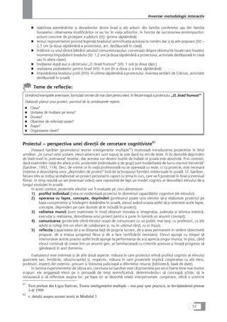 ■ stabilirea asemånårilor çi deosebirilor dintre brad çi alÆi arbori- din familia coniferelor sau din familia
foioaselor; observarea modificårilor ce au loc în viaÆa arborilor, în funcÆie de succesiunea anotimpurilor;
acÆiuni concrete de protejare a pådurii (III)- (prima såptåmânå)
■ lecturi reprezentative privind legenda bradului/ semnificaÆia acestuia la români dar çi la alte popoare (IV) –
2,3 ore (a doua såptåmânå a proiectului, act. desfåçuratå în claså)
■ întâlnire cu unul dintre båtrânii satului/ comunei/oraçului; conversaÆii despre obiceiurile locale care însoÆesc
momentul împodobirii bradului (V)- 1,2 ore (a doua såptåmânå a proiectului, activitate desfåçuratå în claså
sau în afara clasei)
■ învåÆarea dupå auz a cântecului „O, brad frumos!“ (VI)- 1 orå (a doua såpt.)
■ realizarea podoabelor pentru brad (VII)- 4 ore (în a doua çi a treia såptåmânå)
■ împodobirea bradului çcolii (VIII)- în ultima såptåmânå a proiectului, înaintea serbårii de Cråciun, activitate
desfåçuratå în çcoalå.
Teme de reflecÆie:
Urmårind exemplele anterioare, formulaÆi cerinÆe cât mai clare pentru elevi, în fiecare etapå a proiectului „O, brad frumos!“
ElaboraÆi planul unui proiect, pornind de la urmåtoarele repere:
■ Clasa?
■ Unitatea de învåÆare pe tema?
■ Durata?
■ Obiective de referinÆå vizate?
■ Etape?
■ Organizarea clasei?
Proiectul – perspectiva unei direcÆii de cercetare cognitiviste61
Howard Gardner (promotorul teoriei inteligenÆelor multiple62
) motiveazå introducerea proiectelor în felul
urmåtor: „In cursul vieÆii çcolare, elevii americani sunt supuçi la sute dacå nu mii de teste. Ei îçi dezvoltå deprinderi
de înalt nivel în „exersarea“ testelor, dar acestea vor deveni inutile de îndatå ce çcoala este absolvitå. Prin contrast,
dacå examinåm viaÆa din afara çcolii, proiectele (individuale çi de grup) sunt modalitatea de lucru cea mai frecventå“
(Gardner, 1993, 114). Deci, de vreme ce în viaÆa profesionalå nu se opereazå cu teste, ci cu proiecte, este necesarå
iniÆierea çi dezvoltarea unor „deprinderi de proiect“ încå de la începutul formårii intelectuale în çcoalå. Cf. Gardner,
fiecare elev ar trebui så elaboreze un proiect personal în raport cu tema în curs, care va fi prezentat în final çi eventual
filmat. In timp rezultå un set (eventual video) care reprezintå de fapt un model cognitiv al dezvoltårii elevului de-a
lungul evoluÆiei în çcoalå.
In acest context, proiectele elevilor vor fi evaluate pe cinci dimensiuni:
1) profilul individual (ceea ce evidenÆiazå proiectul în domeniul capacitåÆilor cognitive ale elevului);
2) operarea cu fapte, concepte, deprinderi (profesorul poate cere elevilor så-çi elaboreze proiectul pe
baza cunoçtinÆelor çi înÆelegerii dobândite în çcoalå, elevul având ocazia astfel så-çi selecteze acele fapte,
concepte, deprinderi pe care doreçte så le includå în proiect);
3) calitatea muncii (sunt examinate în mod obiçnuit inovaÆia çi imaginaÆia, judecata çi tehnica esteticå,
execuÆia çi realizarea, dezvoltarea unui proiect pentru a pune în luminå un anumit concept);
4) comunicarea (proiectele oferå elevilor ocazii de comunicare cu un public mai larg: cu profesorii, cu alÆi
adulÆi çi colegi într-un efort de colaborare çi, nu în ultimul rând, cu ei înçiçi);
5) reflecÆia (capacitatea de a se distanÆa faÆå de propria lucrare, de a avea permanent în vedere obiectivele
propuse, de a evalua progresul fåcut çi de a face rectificårile necesare). Elevul ajunge cu timpul så
interiorizeze aceste practici astfel încât ajunge la performanÆa de a-çi aprecia singur munca. In plus, când
elevul continuå så creeze într-un anumit gen, se familiarizeazå cu criteriile acestuia çi învaÆå progresiv så
gândeascå în acel domeniu.
Evaluatorul este interesat çi de alte douå aspecte: måsura în care proiectul relevå profilul cognitiv al elevului
(punctele tari, limitårile, idiosincraziile) çi, respectiv, måsura în care proiectele implicå cooperarea cu alÆi elevi,
profesori, experÆi din exterior, precum çi folosirea judicioaså a diferitelor resurse (bibliotecå, bazå de date).
In lumina experimentelor de câÆiva ani, concluzia lui Gardner este cå proiectele pot servi foarte bine mai multor
scopuri: ele angajeazå elevii pe o perioadå de timp semnificativå, determinându-i så conceapå schiÆe, så le
revizuiascå çi så reflecteze asupra lor; pe baza lor se dezvoltå relaÆii interpersonale, cooperare; oferå o ucenicie
57
Inventar metodologic interactiv
61
Text preluat din Ligia Sarivan, Teoria inteligenÆelor multiple – noi paçi spre practicå, in InvåÆåmântul primar
3-4/ 1999
62
v. detalii asupra acestei teorii in Modulul 3
 