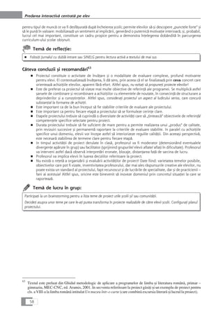 pentru tipul de muncå ce va fi desfåçuratå dupå încheierea çcolii; permite elevilor så-çi descopere „punctele forte“ çi
så le punå în valoare: mobilizeazå un sentiment al implicårii, generând o puternicå motivaÆie interioarå; çi, probabil,
lucrul cel mai important, constituie un cadru propice pentru a demonstra înÆelegerea dobânditå în parcurgerea
curriculum-ului çcolar obiçnuit.
Temå de reflecÆie:
■ FolosiÆi Jurnalul cu dublå intrare sau SINELG pentru lectura activå a textului de mai sus
Câteva concluzii çi recomandåri63
■ Proiectul constituie o activitate de învåÆare çi o modalitate de evaluare complexe, profund motivante
pentru elevi. El contextualizeazå învåÆarea, îi då sens, prin aceea cå el se finalizeazå prin ceva concret care
orienteazå achiziÆiile elevilor, aparent fårå efort. Altfel spus, nu ezitaÆi så propuneÆi proiecte elevilor!
■ Este de preferat ca proiectul så vizeze mai multe obiective de referinÆå ale programei. Se multiplicå astfel
çansele de combinare çi recombinare a achiziÆiilor cu elementele de noutate, în consecinÆå de structurare a
deprinderilor çi a cunoçtinÆelor. Altfel spus, consideraÆi proiectul un aspect al ludicului serios, care concurå
substanÆial la formarea de achiziÆii.
■ Este important ca de la bun început så fie stabilite criteriile de evaluare ale proiectului.
■ Este important ca pentru fiecare etapå a proiectului så se formuleze cerinÆe clare.
■ Etapele proiectului trebuie så cuprindå o diversitate de activitåÆi care så „Æinteascå“ obiectivele de referinÆå/
competenÆele specifice selectate pentru proiect.
■ Durata proiectului trebuie så fie suficient de mare pentru a permite realizarea unui „produs“ de calitate,
prin revizuiri succesive çi permanentå raportare la criteriile de evaluare stabilite. In paralel cu achiziÆiile
specifice unui domeniu, elevii vor începe astfel så interiorizeze regulile calitåÆii. Din aceeaçi perspectivå,
este necesarå stabilirea de termene clare pentru fiecare etapå.
■ In timpul activitåÆii de proiect derulate în claså, profesorul va fi moderator (detensionând eventualele
divergenÆe apårute în grup) sau facilitator (sprijinind grupurile/ elevii aflate/ aflaÆi în dificultate). Profesorul
va interveni astfel dacå observå interpretåri eronate, blocaje, distanÆarea faÆå de sarcina de lucru.
■ Profesorul va implica elevii în luarea deciziilor referitoare la proiect.
■ Nu existå o reÆetå a organizårii çi evaluårii activitåÆilor de proiect! Date fiind: varietatea temelor posibile,
obiectivelor care pot fi vizate, inventivitatea profesorului, dar mai ales råspunsurile creative ale elevilor, nu
poate exista un standard al proiectului, fapt recunoscut çi de lucrårile de specialitate, dar çi de practicienii –
fani ai acestuia! Altfel spus, oricine este binevenit så inoveze domeniul prin concretul situaÆiei la care se
raporteazå.
Temå de lucru în grup:
ParticipaÆi la un brainstorming pentru a lista teme de proiect utile çcolii çi/ sau comunitåÆii.
DecideÆi asupra unor teme pe care le-aÆi putea transforma în proiecte realizabile de cåtre elevii çcolii. ConfiguraÆi planul
proiectului.
58
Predarea interactivå centratå pe elev
63
Textul este preluat din Ghidul metodologic de aplicare a programelor de limba çi literatura românå, primar –
gimnaziu, MEC-CNC, ed. Aramis, 2001. In secventa referitoare la proiect gåsiÆi çi un exemplu de proiect pentru
cls. a VIII-a la limba românå intitulat Un muzeu într-o carte (care combinå excursia literarå çi lucrul la proiect).
 