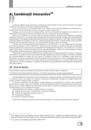 4. CombinaÆii interactive64
In discursul didactic actual, termenul de „strategii de predare-învåÆare“ este tot mai frecvent folosit, el tinzând
så substituie referinÆele mai vechi din inventarul metodologic.
Avem oare de-a face cu o formå fårå fond? Cu un cuvânt „mana“? Sau este didactica azi confruntatå cu o
realitate nouå, care are nevoie de un termen nou pentru a putea fi denumitå?
Strategia, ca termen preluat din limbajul militar, este în mod fundamental legatå de luarea deciziilor. Or,
acesta este çi motivul pentru care discursul didactic pune azi un asemenea accent pe strategie.
Pânå mai ieri, profesorul nu era pus în faÆa unui registru de opÆiuni. Un plan fix de învåÆåmânt, o programå
analiticå, un manual unic, un examen testând cantitatea de informaÆie reproduså de elev låsau puÆin spaÆiu decizional
cadrului didactic. In paradigma tradiÆionalå bazatå pe discursul magistral s-a reprodus o informaÆie culturalå standard,
uniformå çi rigidå, care a satisfåcut, în linii mari, nevoile de educaÆie ale trecutului. In aceste condiÆii, çcoala s-a achitat,
în general, de rolul informativ desemnat, çi, în cazul dascålilor devotaÆi, çi de un rol formativ.
Societatea contemporanå impune çcolii asumarea unui rol performativ65
. De aici obligaÆia pentru contextua-
lizare, pentru adecvare çi pentru flexibilitate. OpÆiunea pentru paradigma centratå pe elev (pe performanÆele
acestuia) a determinat çi opÆiunea pentru o vastå libertate metodologicå a profesorului. In condiÆiile unui curriculum
modern (plan cadru, curriculum disciplinar flexibil, manuale alternative, evaluare de proces bazatå pe calitatea
competenÆelor achiziÆionate de elev), profesorul este obligat så ia decizii.
Implementarea curiculumului românesc actual nu poate avea loc în absenÆa adoptårii unui demers strategic de
cåtre profesor. Iar acesta nu trebuie asumat doar de dragul aplicårii unui document reglator. Societatea cunoaçterii
sau societatea bazatå pe învåÆare pe care experÆii o întrevåd la orizont, dar çi înaintând cu paçi repezi spre
obiectivare, este una în care absolventul trebuie så iaså permanent din tipare sau rutini metodologice pentru a se
adapta mereu schimbårii inerente. Or, în aceste condiÆii, este clar cå formarea lui nu mai poate fi fåcutå prin simpla
reproducere a unui discurs magistral, la adåpost de libertatea çi responsabilitatea asumårii deciziilor complexe de
cåtre cadrul didactic.
Temå de discuÆie
Este preferabil ca profesorul/ învåÆåtorul så ia decizii sau så aplice ad literam discursul magistral?
Ce definiÆie aÆi da strategiei didactice? Dupå dvs, ce elemente componente ar include strategia didacticå?
Strategia didacticå este definitå în termeni de planificare, organizare çi dirijare a activitåÆii de predare-învåÆare,
ca instrument extrem de complex de realizare a obiectivelor educaÆionale. Strategia de predare-învåÆare este
puternic corelatå cu ideea de luare a deciziilor.
În literatura româneascå de specialitate, strategia didacticå este prezentatå ca rezultat al unei combinaÆii
specifice dintre metode, mijloace de învåÆåmânt çi forme de organizare a elevilor. Aceastå combinaÆie specificå este
determinatå de multiple influenÆe din partea factorilor de proces çi sistem de învåÆåmânt precum çi de variate
interdependenÆe care se manifestå între aceçtia.
Printre parametrii care definesc o strategie didacticå se numårå:
■ modurile de structurare a conÆinuturilor, a sarcinilor de învåÆare
■ modurile de organizare a grupurilor de elevi
■ managementul timpului
■ tipurile çi formele de evaluare
Toate fiind introduse din perspectiva unor teorii psihologice çi sociologice despre dezvoltarea copilului!
59
CombinaÆii interactive
64
Text adaptat dupå Ligia Sarivan, Nicoleta Bercu, Simona Velea – Strategii de predare-învåÆare în cadrul
proiectårii didactice in Laura CåpiÆå (coord.) – Proiectarea demersului didactic, proiect de cercetare, ISE, 2002
65
Cf. Lyotard, La Condition post-moderne, NRF, 1979
 