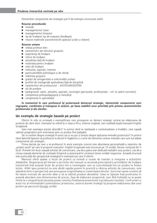 Elementele componente ale strategiei pot fi de exemplu structurate astfel:
Resurse procedurale:
■ metode
■ managementul clasei
■ managementul timpului
■ tip de învåÆare/ tip de evaluare (feedback)
■ resurse materiale (caracteristicile spaÆiului çcolar çi dotare)
Resurse umane
■ relaÆia profesor-elev
■ caracteristici ale elevului/ grupului
■ experienÆa de învåÆare
■ ritmul de învåÆare
■ atitudinea faÆå de învåÆare
■ motivaÆia pentru învåÆare
■ stilul de învåÆare
■ trebuinÆe, aspiraÆii, interese
■ particularitåÆile psihologice çi de vârstå
■ mårimea grupului
■ gradul de omogenitate a colectivitåÆii çcolare
■ profilul de inteligenÆå/ aptitudinea faÆå de disciplinå
■ caracteristici ale profesorului – AUTOCUNOAÇTERE
■ stil de predare
■ background: valori, atitudini, aspiraÆii, convingeri (personale, profesionale – ref. la cadrul normativ)
■ competenÆa psihopedagogicå çi metodicå
■ competenÆa în specialitate
In momentul în care profesorul îçi proiecteazå demersul strategic, elementele componente sunt
regrupate, combinate çi transpuse în acÆiuni, pe baza stabilirii unor prioritåÆi prin prisma caracteristicilor
profesorului çi ale elevilor.
Un exemplu de strategie bazatå pe proiect
Oferim în cele ce urmeazå o exemplificare care presupune un demers strategic centrat pe elaborarea de
proiecte de cåtre elevi. Exemplul se referå la o clasa a VII-a, intensiv englezå, care studiazå dupå manualul English
Scrapbook.
Care este avantajul acestei abordåri? In primul rând se realizeazå o contextualizare a învåÆårii, care capatå
valenÆe pragmatice prin orientarea spre un produs finit palpabil.
De ce vorbim despre strategie în acest caz çi nu pur çi simplu despre aplicarea metodei proiectului? In primul
rând datoritå faptului cå profesorul ia decizii în legåturå cu o serie de elemente conexe metodei care sunt tot atâtea
componente ale strategiei.
Prima decizie pe care o ia profesorul în acest exemplu concret este abordarea personalizatå a reperelor de
„project work“ pe care le propune manualul. English Scrapnook este structurat pe 10 unitåÆi, fiecare compuså din 5
lecÆii. Primele trei lecÆii vizeazå achiziÆii de comunicare, cea de-a patra este dedicatå realizårii unui proiect, cea de-a
cincea vizeazå elemente de civilizaÆie britanicå çi americanå în contextul temei unitåÆii respective. Aceastå structurå
este prelucratå din perspectivå strategicå în exemplul pe care îl oferim.
Manulul oferå açadar o lecÆie de proiect ca sintezå çi ocazie de transfer çi integrare a achiziÆiilor
dobândite. Respectarea ad literam a sarcinilor din manual ca secvenÆå prescriptivå a activitåÆilor de învåÆare
transformå înså aceastå lecÆie de proiect într-o investigaÆie care se concretizeazå într-un produs la finalul
lecÆiei. Altfel spus proiectul nu este decât rapida punere în practicå a câtorva achiziÆii de comunicare, este
adevårat dintr-o perspectivå care presupune originalitatea çi creativitatea elevilor. Sunt mari çanse ca elevii så
fie foarte motivaÆi de sarcinile date çi så se obÆinå produse deosebite. Ceea ce lipseçte înså proiectului în
aceastå abordare este dimensiunea de proces, faza de elaborare progresivå, care fårå îndoialå nu se poate
limita la o singurå lecÆie (aceasta poate constitui finalizarea proiectului/ a produsului rezultat). Confruntat cu
acest risc al minimalizårii potenÆialului proiectului, autorul acestei strategii îçi propune elaborarea câte unui
proiect pe parcursul întregii unitåÆi.
60
Predarea interactivå centratå pe elev
 