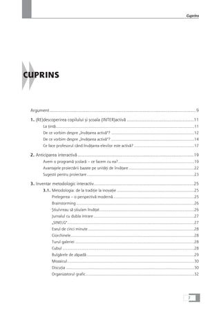 CUPRINS
Argument....................................................................................................................9
1. (RE)descoperirea copilului çi çcoala (INTER)activå .....................................................11
La Æintå........................................................................................................................11
De ce vorbim despre „învåÆarea activå“? ........................................................................12
De ce vorbim despre „învåÆarea activå“? ........................................................................14
Ce face profesorul când învåÆarea elevilor este activå? ....................................................17
2. Anticiparea interactivå............................................................................................19
Avem o programå çcolarå – ce facem cu ea?..................................................................19
Avantajele proiectårii bazate pe unitåÆi de învåÆare.........................................................22
Sugestii pentru proiectare.............................................................................................23
3. Inventar metodologic interactiv...............................................................................25
3.1. Metodologia: de la tradiÆie la inovaÆie ...................................................................25
Prelegerea – o perspectivå modernå ......................................................................25
Brainstorming ......................................................................................................26
Çtiu/vreau så çtiu/am învåÆat..................................................................................26
Jurnalul cu dubla intrare .......................................................................................27
„SINELG“..............................................................................................................27
Eseul de cinci minute............................................................................................28
Ciorchinele...........................................................................................................28
Turul galeriei .......................................................................................................28
Cubul ..................................................................................................................28
Bulgårele de zåpadå .............................................................................................29
Mozaicul..............................................................................................................30
DiscuÆia ...............................................................................................................30
Organizatorul grafic..............................................................................................32
7
Cuprins
 
