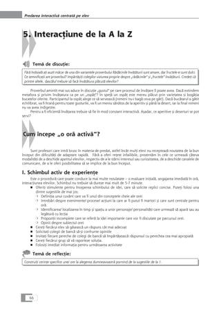 5. InteracÆiune de la A la Z
Temå de discuÆie:
Fårå îndoialå aÆi auzit måcar de una din variantele proverbului Rådåcinile învåÆåturii sunt amare, dar fructele ei sunt dulci.
Ce semnificaÆii are proverbul? ImpårtåçiÆi colegilor viziunea proprie despre „rådåcinile“ çi „fructele“ învåÆåturii. CredeÆi cå
printre altele, dascålul trebuie så facå învåÆåtura plåcutå elevilor?
Proverbul amintit mai sus aduce în discuÆie „gustul“ pe care procesul de învåÆare îl poate avea. Dacå extindem
metafora çi privim învåÆatura ca pe un „ospåÆ“? In speÆå un ospåÆ este mereu plåcut prin varietatea çi bogåÆia
bucatelor oferite. Participantul la ospåÆ alege ce så serveascå (nimeni nu-i bagå ceva pe gât!). Dacå bucåtarul a gåtit
echilibrat, va fi hranå pentru toate gusturile, va fi un meniu sånåtos de la aperitiv çi pânå la desert, iar la final nimeni
nu va avea indigestie.
Pentru a fi eficientå învåÆarea trebuie så fie în mod constant interactivå. Açadar, ce aperitive çi deserturi se pot
servi?
Cum începe „o orå activå“?
Sunt profesori care intrå brusc în materia de predat, astfel încât mulÆi elevi nu recepteazå noutatea de la bun
început din dificultåÆi de adaptare rapidå. Fårå a oferi reÆete infailibile, prezentåm în cele ce urmeazå câteva
modalitåÆi de a deschide apetitul elevilor, respectiv de a le stârni interesul sau curiozitatea, de a deschide canalele de
comunicare, de a le oferi posibilitatea så se implice de la bun început.
I. Schimbul activ de experienÆe
Este o procedurå care poate conduce la mai multe rezulatate – o evaluare iniÆialå, angajarea imediatå în orå,
interacÆiunea elevilor. Schimbul nu trebuie så dureze mai mult de 5-7 minute.
■ OferiÆi stimulente pentru începerea schimbului de idei, care så solicite replici concise. PuteÆi folosi una
dintre sugestiile de mai jos:
❍ DefiniÆia unui cuvânt care va fi unul din conceptele cheie ale orei
❍ Intrebåri despre evenimente/ procese/ acÆiuni la care ar fi putut fi martori çi care sunt centrale pentru
orå.
❍ Identificarea/ localizarea în timp çi spaÆiu a unor personaje/ personalitåÆi care urmeazå så aparå sau au
legåturå cu lecÆia
❍ PropoziÆii incomplete care se referå la idei importante care vor fi discutate pe parcursul orei.
❍ Opinii despre subiectul orei
■ CereÆi fiecårui elev så gåseascå un råspuns cât mai adecvat
■ SolicitaÆi colegii de bancå så-çi confrunte opiniile
■ InvitaÆi fiecare pereche de colegi de bancå så împårtåçeascå råspunsul cu perechea cea mai apropiatå
■ CereÆi fiecårui grup så vå raporteze soluÆia.
■ FolosiÆi imediat informaÆia pentru urmåtoarea activitate
Temå de reflecÆie:
ConstruiÆi cerinÆe specifice unei ore la alegerea dumneavoastrå pornind de la sugestiile de la 1.
66
Predarea interactivå centratå pe elev
 