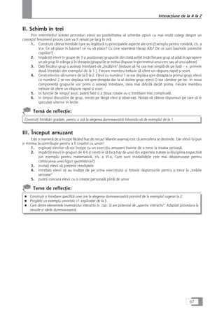 II. Schimb în trei
Prin intermediul acestei proceduri elevii au posibilitatea så schimbe opinii cu mai mulÆi colegi despre un
concept/ fenomen/ proces care va fi reluat pe larg în orå.
1. ConstruiÆi câteva întrebåri care au legåturå cu principalele aspecte ale orei (Exemplu pentru românå, cls. a
V-a: Ce vå place în basme? ce nu vå place? Cu cine seamånå Harap Alb? De ce sunt basmele povestite
copiilor?)
2. ImpårÆiÆi elevii în grupe de 3 çi poziÆionaÆi grupurile din claså astfel încât fiecare grup så aibå în apropiere
un alt grup în stânga çi în dreapta (grupurile ar trebui dispuse în perimetrul unui cerc sau al unui påtrat)
3. DaÆi fiecårui grup o aceeaçi întrebare de „încålzire“ (trebuie så fie cea mai simplå de pe listå – v. primele
douå întrebåri din exemplul de la 1.). Fiecare membru trebuie så ofere un råspuns rapid çi scurt.
4. CereÆi elevilor så numere de la 0 la 2. Elevii cu numårul 1 se vor deplasa spre dreapta la primul grup; elevii
cu numårul 2 se vor deplasa tot spre dreapta dar la al doilea grup; elevii 0 vor råmâne pe loc. In noua
componenÆå grupurile vor primi o aceeaçi întrebare, ceva mai dificilå decât prima. Fiecare membru
trebuie så ofere un råspuns rapid çi scurt.
5. In funcÆie de timpul avut, puteÆi face o a doua rotaÆie cu o întrebare mai complicatå.
6. In timpul discuÆiilor de grup, treceÆi pe lângå elevi çi observaÆi. NotaÆi-vå câteva råspunsuri pe care så le
speculaÆi ulterior în lecÆie.
Temå de reflecÆie:
ConstruiÆi întrebåri gradate, pentru o orå la alegerea dumneavostrå folosindu-vå de exemplul de la 1.
III. Început amuzant
Este o manierå de a începe fåcând haz de necaz! Marele avantaj este cå atmosfera se destinde. Dar elevii îçi pun
çi mintea la contribuÆie pentru a fi creativi cu umor!
1. explicaÆi elevilor cå vor începe cu un exerciÆiu amuzant înainte de a trece la treaba serioaså.
2. impårÆiÆi elevii în grupuri de 4-6 çi cereÆi-le så faca haz de unul din aspectele tratate la disciplina respectivå
(un exemplu pentru matematicå, cls. a VI-a, Care sunt modalitåÆile cele mai dezastruoase pentru
construirea unei figuri geometrice?)
3. invitaÆi elevii så prezinte rezultatele
4. intrebaÆi elevii ce au învåÆat de pe urma exerciÆiului çi folosiÆi råspunsurile pentru a trece la „trebile
serioase“
5. puteÆi concura elevii cu o creaÆie personalå plinå de umor
Teme de reflecÆie:
■ ConstruiÆi o întrebare specificå unei ore la alegerea dumneavoastrå pornind de la exemplul sugerat la 2.
■ PregåtiÆi un exemplu umoristic cf. explicaÆiei de la 5.
■ Care dintre elementele Inventarului interactiv (v. cap. 3) are potenÆial de „aperitiv interactiv“. AdaptaÆi procedura la
nevoile çi ideile dumneavoastrå.
67
InteracÆiune de la A la Z
 