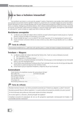 Cum se face o încheiere interactivå?
Sunt profesori care doresc cu orice preÆ så „acopere“ materia. Drept pentru care predau intens pânå la pauzå
sau çi pe parcursul acesteia! Dacå ne gândim la faptul cå „acoperirea“ are çi conotaÆii negative (în sensul ascunderii,
blocårii descoperirii), atunci aceastå abordare este cel puÆin suspectå din perspectiva învåÆårii eficiente, interactive.
Pentru ca retenÆia, înÆelegerea profundå så aibå loc, elevii trebuie så aibå posibilitatea så încheie ei înçiçi o secvenÆå
de instruire. De altminteri, dacå revenim la metafora cu care am început acest capitol, este legitimå o altå întrebare
de „descoperire“: putem accepta un ospåÆ reuçit fårå un desert pe måsurå?
Revizitarea conceptelor
1. La sfârçitul unei unitåÆi de învåÆare oferiÆi o listå de concepte/ subiecte/ aspecte tratate pe parcurs. ExplicaÆi
elevilor cå doriÆi så vedeÆi ce îçi amintesc çi ce au uitat.
2. PuneÆi întrebåri de tipul: La ce se referå X? De ce este important X? Ce importanÆå are X pentru tine?
3. FaceÆi comentarii umoristice referitor la ceea ce elevii au uitat, dând vina pe dascålul care nu i-a dåscålit
suficient
Temå de reflecÆie:
ParticularizaÆi întrebårile de la 2. astfel încât så fie specifice pentru o unitate de învåÆare la alegerea dumneavoastrå
Întrebare – Råspuns
1. La sfârçitul unitåÆii de învåÆare daÆi douå fiçe fiecårui elev. Fiçele vor avea urmåtoarea structurå:
A. Am o întrebare despre …………………………….
B. Pot råspunde la o întrebare despre ………………….
2. Dupå ce elevii au completat individual cele douå fiçe, formaÆi grupe çi cereÆi så aleagå cea mai interesantå
fiçå A çi cea mai interesantå Fiçå B.
3. CereÆi fiecårui grup så adreseze întrebarea de pe Fiça A selectatå. CereÆi unui elev din alt grup så råspundå.
Dacå acesta nu poate da råspunsul este solicitat un altul.
4. CereÆi fiecårui grup så raporteze întrebarea çi råspunsul de pe Fiça B selectatå
Autoevaluare
CereÆi elevilor så completeze enunÆuri de autoevaluare de tipul
Mi-a plåcut så …………………………… (activitate derulatå)
Mi s-a pårut plicticos så …………………….
Cel mai uçor a fost så …………………………..
Cel mai dificil a fost så …………………………….
Imi propun så ………………………………………….
Recomand profesorului meu ………………………………..
Teme de reflecÆie:
RevizitaÆi Inventarul interactiv. Care dintre procedurile prezentate pot fi folosite sau adaptate ca „desert“ interactiv?
RevizitaÆi proiectele fåcute la sfârsitul capitolului 2. Le puteÆi ameliora din perspectiva achiziÆiilor din acest moment?
Ce fel de informaÆii utile profesorului oferå aceste maniere de încheire interactivå?
De ce acest capitol nu a discutat çi „felurile principale“ ale ospåÆului?
CompletaÆi enunÆurile de autoevaluare de mai sus din perspectiva experiençelor dumneavoastrå de învåÆare. Ce
recomandaÆi autorilor/ mentorului?
68
Predarea interactivå centratå pe elev
 