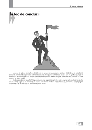 În loc de concluzii
Lucrarea de faÆå s-a dorit a fi un ghid, în nici un caz un reÆetar, care så vå faciliteze dobândirea de noi achiziÆii
didactice, schimbul de experienÆe, adâncirea sensurilor. In fapt, modulul este ca o scarå care vå ajutå så ajungeÆi în
vârful dorit. Autorul sperå cå vå aflaÆi în postura personajului din aceastå imagine. Intrebarea este, ce faceÆi cu scara
dupå ce aÆi ajuns în vârf?
Dacå este så dåm crezare lui Wittgenstein, cea mai logicå întreprindere este renunÆarea la ea. Dacå aveÆi alte
soluÆii sunteÆi rugaÆi så le transcrieÆi pe pagina urmåtoare. Dacå nu aveÆi alte soluÆii, explicaÆi – tot pe pagina
urmåtoare – de ce este logic så renunÆaÆi acum la „scarå“.
69
În loc de concluzii
 