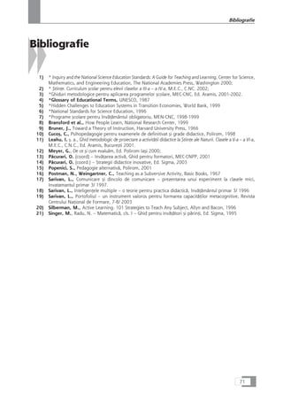 Bibliografie
1) * Inquiry and the National Science Education Standards: A Guide for Teaching and Learning, Center for Science,
Mathematics, and Engineering Education, The National Academies Press, Washington 2000;
2) * ÇtiinÆe. Curriculum çcolar pentru elevii claselor a III-a – a IV-a, M.E.C., C.NC. 2002;
3) *Ghiduri metodologice pentru aplicarea programelor çcolare, MEC-CNC, Ed. Aramis, 2001-2002.
4) *Glossary of Educational Terms, UNESCO, 1987
5) *Hidden Challenges to Education Systems in Transition Economies, World Bank, 1999
6) *National Standards for Science Education, 1996
7) *Programe çcolare pentru învåÆåmântul obligatoriu, MEN-CNC, 1998-1999
8) Bransford et al., How People Learn, National Research Center, 1999
9) Bruner, J., Toward a Theory of Instruction, Harvard University Press, 1966
10) Cucoç, C., Psihopedagogie pentru examenele de definitivat çi grade didactice, Polirom, 1998
11) Leahu, I. ç. a., Ghid metodologic de proiectare a activitåÆii didactice la ÇtiinÆe ale Naturii. Clasele a V-a – a VI-a,
M.E.C., C.N.C., Ed. Aramis, Bucureçti 2001.
12) Meyer, G., De ce çi cum evaluåm, Ed. Polirom Iaçi 2000;
13) Påcurari, O. (coord) – InvåÆarea activå, Ghid pentru formatori, MEC-CNPP, 2001
14) Påcurari, O. (coord.) – Strategii didactice inovative, Ed. Sigma, 2003
15) Popenici, S., Pedagogie alternativå, Polirom, 2001
16) Postman, N., Weingartner, C., Teaching as a Subversive Activity, Basic Books, 1967
17) Sarivan, L., Comunicare çi dincolo de comunicare – prezentarea unui experiment la clasele mici,
Invatamantul primar 3/ 1997.
18) Sarivan, L., InteligenÆele multiple – o teorie pentru practica didacticå, InvåÆåmântul primar 3/ 1996
19) Sarivan, L., Portofoliul – un instrument valoros pentru formarea capacitåÆilor metacognitive, Revista
Centrului NaÆional de Formare, 7-8/ 2003
20) Silberman, M., Active Learning. 101 Strategies to Teach Any Subject, Allyn and Bacon, 1996
21) Singer, M., Radu, N. – Matematicå, cls. I – Ghid pentru invåÆåtori çi pårinÆi, Ed. Sigma, 1995
71
Bibliografie
 