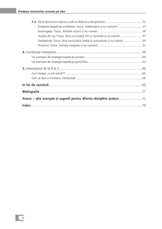 3.2. De la domeniul exterior çcolii la didactica disciplinelor............................................33
ÎnvåÆarea bazatå pe probleme. Focus: matematica çi nu numai!!! .............................33
InvestigaÆia. Focus: StiinÆele naturii çi nu numai!.....................................................38
Studiul de caz. Focus: Aria curricularå Om çi societate çi nu numai! ..........................47
Dezbaterea. Focus: Aria curricularå Limbå çi comunicare çi nu numai! ......................50
Proiectul. Focus: Temele integrate çi nu numai!!! ....................................................53
4. CombinaÆii interactive.............................................................................................59
Un exemplu de strategie bazatå pe proiect.....................................................................60
Un exemplu de strategie bazatå pe portofoliu ................................................................62
5. InteracÆiune de la A la Z .........................................................................................66
Cum începe „o orå activå“? ...........................................................................................66
Cum se face o încheiere interactivå? ..............................................................................68
In loc de concluzii ....................................................................................................69
Bibliografie...............................................................................................................71
Anexe – alte exemple çi sugestii pentru diferite discipline çcolare .........................72
Index........................................................................................................................79
8
Predarea interactivå centratå pe elev
 