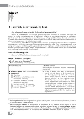 Anexa
1 – exemplu de investigaÆie la fizicå
„De ce buçteanul nu s-a scufundat, fiind totuçi mai greu ca pietricica?“
Plecând de la investigarea unui concept, „plutirea corpurilor“, în termeni de „densitate“, activitåÆile pot
conduce pe elevi la „formarea capacitåÆii de a investiga“, respectiv, la „înÆelegerea conceptului de investigaÆie
çtiinÆificå“ (elevii så devinå capabili så observe fenomene, så culeagå çi så înregistreze observaÆii referitoare la
acestea, så realizeze aplicaÆii experimentale pe baza urmåririi instrucÆiunilor, så argumenteze rolul unor tehnologii în
diferite ramuri de activitate – ca obiective de referinÆå).
În cursul lecÆiilor, elevii observå comportamentul unor corpuri açezate pe suprafaÆa apei dintr-un vas (plutesc
deasupra, plutesc în interior, se scufundå), modificând pe rând parametrii maså, volum çi natura materialului, ca så
ajungå la înÆelegerea condiÆiei de plutire, plecând de la noÆiuni çi priceperi considerate însuçite (maså, volum,
etaloane çi unitåÆi de måsurå pentru acestea, utilizarea balanÆei çi a cilindrului gradat, lucrul în grup, cu respectarea
unor reguli de protecÆia muncii în timpul lucrului).
Scenariul investigaÆiei
(Scenariul unitåÆii de învåÆare modelate de etapele investigaÆiei)
Etapa I. Evocare/ Anticipare
„Ce çtiu sau cred eu despre asta?“
(Formularea întrebårii çi avansarea ipotezelor)
Precizåri metodice Activitatea elevilor
(Sarcini de lucru, organizarea activitåÆii, comunicarea
rezultatelor)
■ Procesul cognitiv: ANTICIPARE-PLANIFICARE
■ Momentele:
(g) Observare;
(h) Manifestarea curiozitåÆii (evocarea
experienÆelor personale);
(i) Formularea întrebårilor (pe baza
cunoçtinÆelor anterioare);
(j) Selectarea întrebårii de investigat;
(k) Avansarea ipotezelor (preliminare)76
;
(l) Evaluarea ipotezelor.
(5)Lucrând în perechi, elevii evocå în diverse feluri
(oral, în scris, prin desene, joc de rol, experimente
etc.) observaÆii, experienÆe çi întâmplåri personale
privind „plutirea corpurilor“. De ex., în „Jurnalul de
observaÆii çtiinÆifice“ al clasei, Georgiana scrie:
„Mergând pe malul unui lac, am zårit un buçtean
plutind. Buçteanul era açezat orizontal, era foarte
mare çi totuçi nu se scufunda. Am luat o pietricicå
micå de jos çi am aruncat-o în lac. Aceasta s-a
scufundat imediat. Am råmas uimitå, cåci eu çtiam
cå pietricica era mult mai uçoarå ca buçteanul. De
ce buçteanul nu s-a scufundat, fiind totuçi mai greu
ca pietricica?“77
;
72
Predarea interactivå centratå pe elev
76
Ipoteze preliminare: explicaÆii preliminare; ipoteze de lucru pentru fenomenul observat; råspunsuri posibile la
o întrebare, care pot fi testate çtiinÆific.
77
Orice investigaÆie autenticå în claså porneçte, în primul rând, de la o întrebare al cårei råspuns nu este la
îndemâna elevilor çi, în al doilea rând, permite çi încurajeazå adoptarea de cåtre elevi a unei atitudini sceptice
asupra variantelor de råspuns avansate la întrebare. Pentru a declança o investigaÆie autenticå, trebuie cåutate
acele întrebåri pentru care elevii nu au råspunsul gata pregåtit în manual sau de cåtre cel ce predå.
 