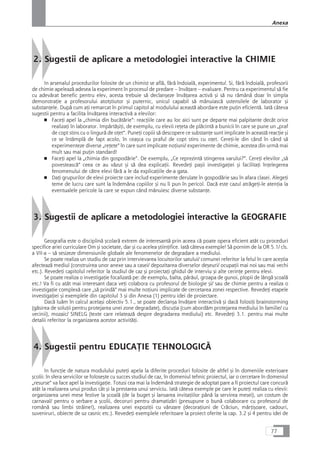 2. Sugestii de aplicare a metodologiei interactive la CHIMIE
In arsenalul procedurilor folosite de un chimist se aflå, fårå îndoialå, experimentul. Si, fårå îndoialå, profesorii
de chimie apeleazå adesea la experiment în procesul de predare – învåÆare – evaluare. Pentru ca experimentul så fie
cu adevårat benefic pentru elev, acesta trebuie så declançeze învåÆarea activå çi så nu råmânå doar în simpla
demonstraÆie a profesorului atotçtiutor çi puternic, unicul capabil så mânuiascå ustensilele de laborator çi
substanÆele. Dupå cum aÆi remarcat în primul capitol al modulului aceastå abordare este puÆin eficientå. Iatå câteva
sugestii pentru a facilita învåÆarea interactivå a elevilor:
■ FaceÆi apel la „chimia din bucåtårie“: reacÆiile care au loc aici sunt pe departe mai palpitante decât orice
realizaÆi în laborator. ImpårtåçiÆi, de exemplu, cu elevii reÆeta de plåcintå a bunicii în care se pune un „praf
de copt stins cu o lingurå de oÆet“. PuneÆi copiii så descopere ce substanÆe sunt implicate în aceastå reacÆie çi
ce se întâmplå de fapt acolo, în ceaçca cu praful de copt stins cu oÆet. CereÆi-le din când în când så
experimenteze diverse „reÆete“ în care sunt implicate noÆiuni/ experimente de chimie, acestea din urmå mai
mult sau mai puÆin standard!
■ FaceÆi apel la „chimia din gospodårie“. De exemplu, „Ce reprezintå stingerea varului?“. CereÆi elevilor „så
povesteascå“ ceea ce au våzut çi så dea explicaÆii. RevedeÆi paçii investigaÆiei çi facilitaÆi înÆelegerea
fenomenului de cåtre elevi fårå a le da explicaÆiile de-a gata.
■ DaÆi grupurilor de elevi proiecte care includ experimente derulate în gospodårie sau în afara clasei. AlegeÆi
teme de lucru care sunt la îndemâna copiilor çi nu îi pun în pericol. Dacå este cazul atrågeÆi-le atenÆia la
eventualele pericole la care se expun când mânuiesc diverse substanÆe.
3. Sugestii de aplicare a metodologiei interactive la GEOGRAFIE
Geografia este o disciplinå çcolarå extrem de interesantå prin aceea cå poate opera eficient atât cu proceduri
specifice ariei curriculare Om çi societate, dar çi cu acelea çtiinÆifice. Iatå câteva exemple! Så pornim de la OR 5.1/ cls.
a VII-a – så sesizeze dimensiunile globale ale fenomenelor de degradare a mediului.
Se poate realiza un studiu de caz prin intervievarea locuitorilor satului/ comunei referitor la felul în care aceçtia
afecteazå mediul (construirea unor anexe sau a casei/ depozitarea diverselor deçeuri/ ocupaÆii mai noi sau mai vechi
etc.). RevedeÆi capitolul referitor la studiul de caz çi proiectaÆi ghidul de interviu çi alte cerinÆe pentru elevi.
Se poate realiza o investigaÆie focalizatå pe: de exemplu, balta, pârâul, groapa de gunoi, plopii de lângå çcoalå
etc.! Va fi cu atât mai interesant daca veÆi colabora cu profesorul de biologie çi/ sau de chimie pentru a realiza o
investigaÆie complexå care „så prindå“ mai multe noÆiuni implicate de cercetarea zonei respective. RevedeÆi etapele
investigaÆiei çi exemplele din capitolul 3 çi din Anexa (1) pentru idei de proiectare.
Dacå luåm în calcul acelaçi obiectiv 5.1., se poate declança învåÆare interactivå çi dacå folosiÆi brainstorming
(gåsirea de soluÆii pentru protejarea unei zone degradate), discuÆia (cum abordåm protejarea mediului în familie/ cu
vecinii), mozaic/ SINELG (texte care relateazå despre degradarea mediului) etc. RevedeÆi 3.1. pentru mai multe
detalii referitor la organizarea acestor activitåÆi.
4. Sugestii pentru EDUCAæIE TEHNOLOGICÅ
In funcÆie de natura modulului puteÆi apela la diferite proceduri folosite de altfel çi în domeniile exterioare
çcolii: în sfera servicilor se foloseçte cu succes studiul de caz, în domeniul tehnic proiectul, iar o cercetare în domeniul
„resurse“ va face apel la investigaÆie. Totusi cea mai la îndemânå strategie de adoptat pare a fi proiectul care concurå
atât la realizarea unui produs cât çi la prestarea unui serviciu. Iatå câteva exemple pe care le puteÆi realiza cu elevii:
organizarea unei mese festive la çcoalå (de la buget çi lansarea invitaÆiilor pânå la servirea mesei), un costum de
carnaval/ pentru o serbare a çcolii, decoruri pentru dramatizåri (presupune o bunå colaborare cu profesorul de
românå sau limbi stråine!), realizarea unei expoziÆii cu vânzare (decoraÆiuni de Cråciun, mårÆiçoare, cadouri,
suveniruri, obiecte de uz casnic etc.). RevedeÆi exemplele referitoare la proiect oferite la cap. 3.2 çi 4 pentru idei de
77
Anexa
 