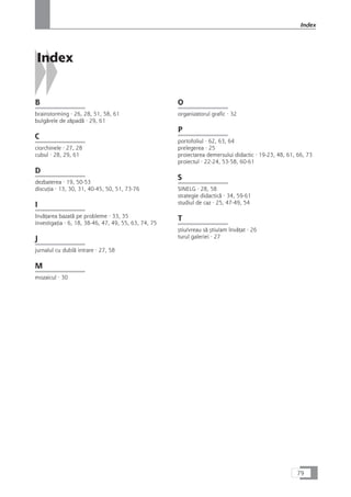 Index
B
brainstorming · 26, 28, 51, 58, 61
bulgårele de zåpadå · 29, 61
C
ciorchinele · 27, 28
cubul · 28, 29, 61
D
dezbaterea · 19, 50-53
discuÆia · 13, 30, 31, 40-45, 50, 51, 73-76
I
învåÆarea bazatå pe probleme · 33, 35
investigaÆia · 6, 18, 38-46, 47, 49, 55, 63, 74, 75
J
jurnalul cu dublå intrare · 27, 58
M
mozaicul · 30
O
organizatorul grafic · 32
P
portofoliul · 62, 63, 64
prelegerea · 25
proiectarea demersului didactic · 19-23, 48, 61, 66, 73
proiectul · 22-24, 53-58, 60-61
S
SINELG · 28, 58
strategie didacticå · 34, 59-61
studiul de caz · 25, 47-49, 54
T
çtiu/vreau så çtiu/am învåÆat · 26
turul galeriei · 27
79
Index
 