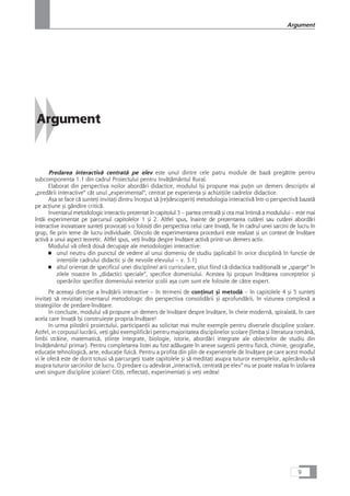 Argument
Predarea interactivå centratå pe elev este unul dintre cele patru module de bazå pregåtite pentru
subcomponenta 1.1 din cadrul Proiectului pentru InvåÆåmântul Rural.
Elaborat din perspectiva noilor abordåri didactice, modulul îçi propune mai puÆin un demers descriptiv al
„predårii interactive“ cât unul „experimental“, centrat pe experienÆa çi achiziÆiile cadrelor didactice.
Aça se face cå sunteÆi invitaÆi dintru început så (re)descoperiÆi metodologia interactivå într-o perspectivå bazatå
pe acÆiune çi gândire criticå.
Inventarul metodologic interactiv prezentat în capitolul 3 – partea centralå çi cea mai întinså a modulului – este mai
întâi experimentat pe parcursul capitolelor 1 çi 2. Altfel spus, înainte de prezentarea cutårei sau cutårei abordåri
interactive inovatoare sunteÆi provocaÆi s-o folosiÆi din perspectiva celui care învaÆå, fie în cadrul unei sarcini de lucru în
grup, fie prin teme de lucru individuale. Dincolo de experimentarea procedurii este realizat çi un context de învåÆare
activå a unui aspect teoretic. Altfel spus, veÆi învåÆa despre învåÆare activå printr-un demers activ.
Modulul vå oferå douå decupaje ale metodologiei interactive:
■ unul neutru din punctul de vedere al unui domeniu de studiu (aplicabil în orice disciplinå în funcÆie de
intenÆiile cadrului didactic çi de nevoile elevului – v. 3.1)
■ altul orientat de specificul unei discipline/ arii curriculare, çtiut fiind cå didactica tradiÆionalå se „sparge“ în
zilele noastre în „didactici speciale“, specifice domeniului. Acestea îçi propun învåÆarea conceptelor çi
operårilor specifice domeniului exterior çcolii aça cum sunt ele folosite de cåtre expert.
Pe aceeaçi direcÆie a învåÆårii interactive – în termeni de conÆinut çi metodå – în capitolele 4 çi 5 sunteÆi
invitaÆi så revizitaÆi inventarul metodologic din perspectiva consolidårii çi aprofundårii, în viziunea complexå a
strategiilor de predare-învåÆare.
In concluzie, modulul vå propune un demers de învåÆare despre învåÆare, în cheie modernå, spiralatå, în care
acela care învaÆå îçi construieçte propria învåÆare!
In urma pilotårii proiectului, participanÆii au solicitat mai multe exemple pentru diversele discipline çcolare.
Astfel, in corpusul lucrårii, veÆi gåsi exemplificåri pentru majoritatea disciplinelor çcolare (limba çi literatura românå,
limbi stråine, matematicå, çtiinÆe integrate, biologie, istorie, abordåri integrate ale obiectelor de studiu din
învåÆåmântul primar). Pentru completarea listei au fost adåugate în anexe sugestii pentru fizicå, chimie, geografie,
educaÆie tehnologicå, arte, educaÆie fizicå. Pentru a profita din plin de experienÆele de învåÆare pe care acest modul
vi le oferå este de dorit totusi så parcurgeÆi toate capitolele çi så meditaÆi asupra tuturor exemplelor, aplecându-vå
asupra tuturor sarcinilor de lucru. O predare cu adevårat „interactivå, centratå pe elev“ nu se poate realiza în izolarea
unei singure discipline çcolare! CitiÆi, reflectaÆi, experimentaÆi çi veÆi vedea!
9
Argument
 