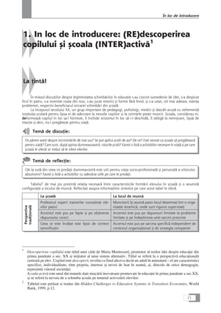 1. In loc de introducere: (RE)descoperirea
copilului çi çcoala (INTER)activå1
La Æintå!
În miezul discuÆiilor despre legitimitatea schimbårilor în educaÆie s-au ciocnit sumedenie de idei, s-a despicat
firul în patru, s-a inventat roata din nou, s-au jucat retorici çi forme fårå fond, çi s-a uitat, cel mai adesea, esenÆa
problemei, respectiv beneficiarul oricarei schimbåri din çcoalå.
La începutul secolului XX, un grup important de pedagogi, psihologi, medici çi dascåli acuzå cu vehemenÆå
instituÆia çcolarå pentru lipsa ei de adecvare la nevoile copiilor çi la cerinÆele pieÆei muncii. Scoala, considerau ei,
deformeazå copilul în loc sa-l formeze, îi închide orizontul în loc så i-l deschidå, îl obligå la nemiçcare, lipså de
reacÆie çi deci, nu-l pregåteçte pentru viaÆå.
Temå de discuÆie:
Ce pårere aveÆi despre incriminårile de mai sus? Se pot aplica çcolii de azi? De ce? Este nevoie ca çcoala så pregåteascå
pentru viaÆå? Care sunt, dupå opinia dumneavoastrå, rolurile çcolii? FaceÆi o listå a achiziÆiilor necesare în viaÆå çi pe care
çcoala le oferå/ ar trebui så le ofere elevilor.
Temå de reflecÆie:
Cât la sutå din ceea ce predaÆi dumneavostrå este util pentru viaÆa socio-profesionalå çi personalå a viitorului
absolvent? FaceÆi o listå a achiziÆiilor cu adevårat utile pe care le predaÆi.
Tabelul2
de mai jos prezintå relaÆia necesarå între caracteristicile formårii elevului în çcoalå çi o anumitå
configuraÆie a locului de muncå. ReflectaÆi asupra informaÆiilor sintetice pe care acest tabel le oferå.
La çcoalå La locul de muncå
Profesorul expert transmite cunoçtinÆe ele-
vilor pasivi
Muncitorii îçi asumå pasiv locul desemnat într-o orga-
nizaÆie ierarhicå, unde sunt riguros supervizaÆi
Accentul este pus pe fapte çi pe obÆinerea
råspunsului corect
Accentul este pus pe råspunsuri limitate la probleme
limitate çi pe îndeplinirea unei sarcini prescrise
Ceea ce este învåÆat este lipsit de context
semnificativ
Accentul este pus pe sarcina specificå independent de
contextul organizaÆional çi de strategia companiei
11
În loc de introducere
Perspectiva
tradiÆionalå
1
Descoperirea copilului este titlul unei cårÆi de Maria Montessori, promotor al noilor idei despre educaÆie din
prima jumåtate a sec. XX çi iniÆiator al unui sistem alternativ. Titlul se referå la o perspectivå educaÆionalå
centratå pe elev. Copilul este descoperit, revelat ca fiind altceva decât un adult în miniaturå – el are caracteristici
specifice, individualitate, ritm propriu, interese çi nevoi de luat în seamå, çi, dincolo de orice demagogie,
reprezintå viitorul societåÆii.
Scoala activå este unul din numele date miçcårii inovatoare promovate în educaÆie în prima jumåtate a sec.XX,
çi se referå la nevoia de a schimba çcoala pe temeiul activizårii elevilor.
2
Tabelul este preluat si tradus din Hidden Challenges to Education Systems in Transition Economies, World
Bank, 1999, p.12.
 