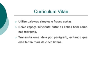 Curriculum Vitae

   Utilize palavras simples e frases curtas.

   Deixe espaço suficiente entre as linhas bem como
    nas margens.

   Transmita uma ideia por parágrafo, evitando que
    este tenha mais de cinco linhas.
 