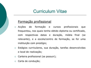 Curriculum Vitae

    Formação profissional
   Acções    de   formação      e   cursos     profissionais    que
    frequentou, nos quais tenha obtido diploma ou certificado,
    com   respectivas    datas   e   duração,    média   final   (se
    relevante), e a escola/centro de formação, se for uma
    instituição com prestígio;

   Estágios curriculares, sua duração, tarefas desenvolvidas
    e local de realização;

   Carteira profissional (se possuir);

   Carta de condução;
 