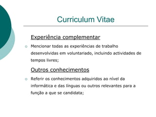 Curriculum Vitae

    Experiência complementar
   Mencionar todas as experiências de trabalho
    desenvolvidas em voluntariado, incluindo actividades de
    tempos livres;

    Outros conhecimentos
   Referir os conhecimentos adquiridos ao nível da
    informática e das línguas ou outros relevantes para a
    função a que se candidata;
 