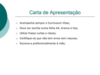 Carta de Apresentação
   Acompanha sempre o Curriculum Vitae;

   Deve ser escrita numa folha A4, branca e lisa;

   Utilize frases curtas e claras;

   Certifique-se que não tem erros nem rasuras;

   Escreva-a preferencialmente à mão;
 