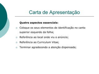 Carta de Apresentação
    Quatro aspectos essenciais:

   Coloque os seus elementos de identificação no canto
    superior esquerdo da folha;

   Referência ao local onde viu o anúncio;

   Referência ao Curriculum Vitae;

   Terminar agradecendo a atenção dispensada;
 