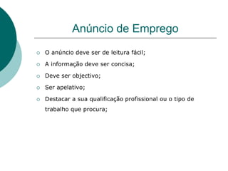 Anúncio de Emprego
   O anúncio deve ser de leitura fácil;

   A informação deve ser concisa;

   Deve ser objectivo;

   Ser apelativo;

   Destacar a sua qualificação profissional ou o tipo de
    trabalho que procura;
 