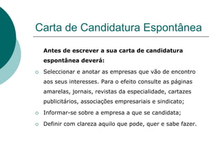 Carta de Candidatura Espontânea
    Antes de escrever a sua carta de candidatura
    espontânea deverá:

   Seleccionar e anotar as empresas que vão de encontro
    aos seus interesses. Para o efeito consulte as páginas
    amarelas, jornais, revistas da especialidade, cartazes
    publicitários, associações empresariais e sindicato;

   Informar-se sobre a empresa a que se candidata;

   Definir com clareza aquilo que pode, quer e sabe fazer.
 