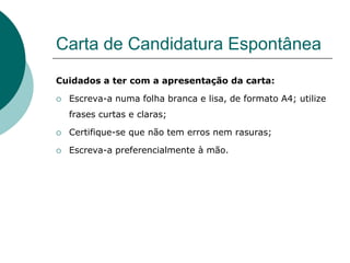 Carta de Candidatura Espontânea
Cuidados a ter com a apresentação da carta:

   Escreva-a numa folha branca e lisa, de formato A4; utilize
    frases curtas e claras;

   Certifique-se que não tem erros nem rasuras;

   Escreva-a preferencialmente à mão.
 