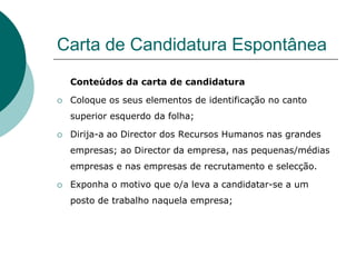 Carta de Candidatura Espontânea
    Conteúdos da carta de candidatura

   Coloque os seus elementos de identificação no canto
    superior esquerdo da folha;

   Dirija-a ao Director dos Recursos Humanos nas grandes
    empresas; ao Director da empresa, nas pequenas/médias
    empresas e nas empresas de recrutamento e selecção.

   Exponha o motivo que o/a leva a candidatar-se a um
    posto de trabalho naquela empresa;
 